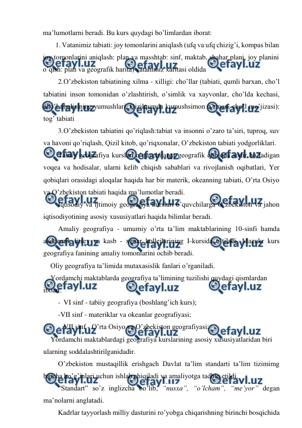  
 
ma’lumotlarni beradi. Bu kurs quydagi bo’limlardan iborat: 
1. Vatanimiz tabiati: joy tomonlarini aniqlash (ufq va ufq chizig’i, kompas bilan 
joy tomonlarini aniqlash: plan va masshtab: sinf, maktab, shahar plani, joy planini 
o’qish: plan va geografik harita) vatanimiz xaritasi oldida 
2. 
O’zbekiston tabiatining xilma - xilligi: cho’llar (tabiati, qumli barxan, cho’l 
tabiatini inson tomonidan o’zlashtirish, o’simlik va xayvonlar, cho’lda kechasi, 
cho’l aholisining yumushlari, Qizilqumda kumushsimon o’rmon, cho’l mo’jizasi): 
tog’ tabiati 
3. 
O’zbekiston tabiatini qo’riqlash:tabiat va insonni o’zaro ta’siri, tuproq, suv 
va havoni qo’riqlash, Qizil kitob, qo’riqxonalar, O’zbekiston tabiati yodgorliklari. 
Tabiiy geografiya kurslari o’quvchilarga geografik qobiqda sodir bo’ladigan 
voqea va hodisalar, ularni kelib chiqish sabablari va rivojlanish oqibatlari, Yer 
qobiqlari orasidagi aloqalar haqida har bir materik, okeanning tabiati, O’rta Osiyo 
va O’zbekiston tabiati haqida ma’lumotlar beradi. 
Iqtisodiy va ijtimoiy geografiya kurslari o’quvchilarga O’zbekiston va jahon 
iqtisodiyotining asosiy xususiyatlari haqida bilimlar beradi. 
Amaliy geografiya - umumiy o’rta ta’lim maktablarining 10-sinfi hamda 
akademik litsey va kasb - xunar kollejlarining I-kursida o’tiladi. Mazukr kurs 
geografiya fanining amaliy tomonlarini ochib beradi. 
Oliy geografiya ta’limida mutaxasislik fanlari o’rganiladi. 
Yordamchi maktablarda geografiya ta’limining tuzilishi quydagi qismlardan 
iboart: 
- VI sinf - tabiiy geografiya (boshlang’ich kurs); 
-VII sinf - materiklar va okeanlar geografiyasi; 
- VII sinf - O’rta Osiyo va O’zbekiston geografiyasi; 
Yordamchi maktablardagi geografiya kurslarining asosiy xususiyatlaridan biri 
ularning soddalashtirilganidadir. 
O’zbekiston mustaqillik erishgach Davlat ta’lim standarti ta’lim tizimimg 
barcha bo’g’inlari uchun ishlab chiqiladi va amaliyotga tadbiq etildi. 
“Standart” so’z inglizcha bo’lib, “nusxa”, “o’lcham”, “me’yor” degan 
ma’nolarni anglatadi. 
Kadrlar tayyorlash milliy dasturini ro’yobga chiqarishning birinchi bosqichida 
