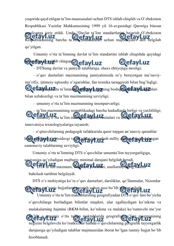  
 
yuqorida qayd etilgan ta’lim muassasalari uchun DTS ishlab chiqildi va O’zbekiston 
Respublikasi Vazirlar Mahkamasining 1999 yil 16-avgustdagi Qaroriga binoan 
amaliyotga joriy etildi. Unda “Davlat ta’lim standartlarini bajarish O’zbekiston 
Respublikasining barcha ta’lim muassasalari uchun majburiydir» deb belgilab 
qo’yilgan. 
Umumiy o’rta ta’limning davlat ta’lim standartini ishlab chiqishda quyidagi 
tamoyillar asos qilib olingan: 
- DTSning davlat va jamiyat talablariga, shaxs ehtiyojiga mosligi; 
- o’quv dasturlari mazmunining jamiyatimizda ro’y berayotgan ma’naviy- 
ma’rifiy, ijtimoiy-iqtisodiy o’zgarishlar, fan-texnika taraqqiyoti bilan bog’liqligi; 
- umumiy o’rta ta’limning uzluksiz ta’limning boshqa turlari va bosqichlari 
bilan uzluksizligi va ta’lim mazmunining uzviyligi; 
- umumiy o’rta ta’lim mazmunining insonparvarligi; 
- ta’lim mazmunining respublikadagi barcha hududlarda birligi va yaxlitliligi; 
- umumiy o’rta ta’lim mazmuni, shakli, vositalari va usullarini tanlashda 
innovatsiya texnologiyalariga tayanish; 
- o’qituvchilarning pedagogik tafakkurida qaror topgan an’anaviy qarashlar 
bilan «Ta’lim to’g’risida»gi va «Kadrlar tayyorlash milliy dasturi» da ifodalangan 
zamonaviy talablarning uzviyligi; 
Umumiy o’rta ta’limning DTS o’quvchilar umumta’lim tayyorgarligiga, 
saviyasiga qo’yiladigan majburiy minimal darajani belgilab beradi. 
DTS ta’lim mazmuni, shakllari, vositalari, usullarini, uning sifatini 
baholash tartibini belgilaydi. 
DTS o’z mohiyatiga ko’ra o’quv dasturlari, darsliklar, qo’llanmalar, Nizomlar 
va boshqa me’yoriy hujjatlarni yaratish uchun asos bo’lib xizmat qiladi. 
Umumiy o’rta ta’lim maktablarining geografiyadan DTS o’quv fani bo’yicha 
o’quvchilarga beriladigan bilimlar miqdori, ular egallaydigan ko’nikma va 
malakalarning hajmini (BKM-bilim, ko’nikma va malaka) ko’rsatuvchi me’yor 
bo’lib, u umumiy o’rta ta’lim maktablarida geografiya ta’limi mazmunining 
negizini belgilovchi ko’rsatkichlar hamda o’quvchilarning geografik tayyorgarlik 
darajasiga qo’yiladigan talablar majmuasidan iborat bo’lgan rasmiy hujjat bo’lib 
hisoblanadi. 
