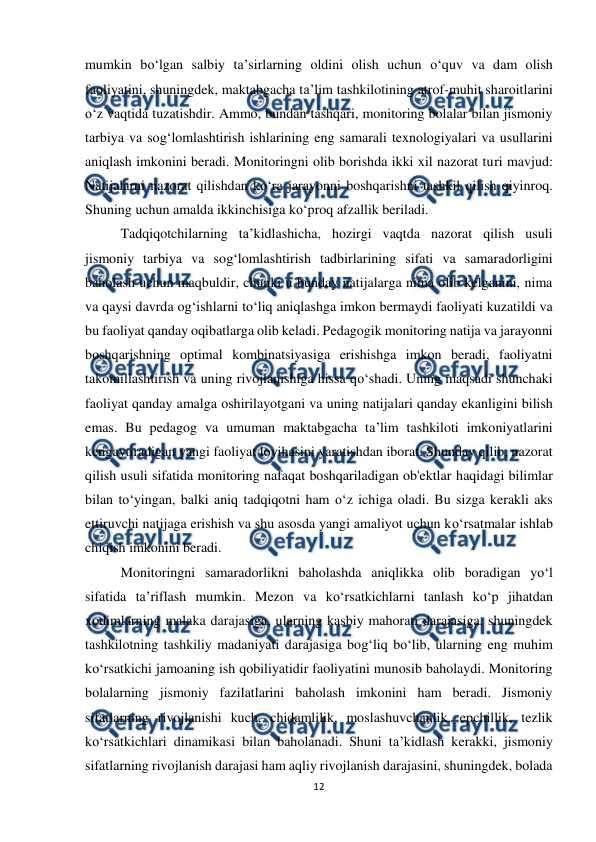  
12 
 
mumkin bo‘lgan salbiy ta’sirlarning oldini olish uchun o‘quv va dam olish 
faoliyatini, shuningdek, maktabgacha ta’lim tashkilotining atrof-muhit sharoitlarini 
o‘z vaqtida tuzatishdir. Ammo, bundan tashqari, monitoring bolalar bilan jismoniy 
tarbiya va sog‘lomlashtirish ishlarining eng samarali texnologiyalari va usullarini 
aniqlash imkonini beradi. Monitoringni olib borishda ikki xil nazorat turi mavjud: 
Natijalarni nazorat qilishdan ko‘ra jarayonni boshqarishni tashkil qilish qiyinroq. 
Shuning uchun amalda ikkinchisiga ko‘proq afzallik beriladi.  
Tadqiqotchilarning ta’kidlashicha, hozirgi vaqtda nazorat qilish usuli 
jismoniy tarbiya va sog‘lomlashtirish tadbirlarining sifati va samaradorligini 
baholash uchun maqbuldir, chunki u bunday natijalarga nima olib kelganini, nima 
va qaysi davrda og‘ishlarni to‘liq aniqlashga imkon bermaydi faoliyati kuzatildi va 
bu faoliyat qanday oqibatlarga olib keladi. Pedagogik monitoring natija va jarayonni 
boshqarishning optimal kombinatsiyasiga erishishga imkon beradi, faoliyatni 
takomillashtirish va uning rivojlanishiga hissa qo‘shadi. Uning maqsadi shunchaki 
faoliyat qanday amalga oshirilayotgani va uning natijalari qanday ekanligini bilish 
emas. Bu pedagog va umuman maktabgacha ta’lim tashkiloti imkoniyatlarini 
kengaytiradigan yangi faoliyat loyihasini yaratishdan iborat. Shunday qilib, nazorat 
qilish usuli sifatida monitoring nafaqat boshqariladigan ob'ektlar haqidagi bilimlar 
bilan to‘yingan, balki aniq tadqiqotni ham o‘z ichiga oladi. Bu sizga kerakli aks 
ettiruvchi natijaga erishish va shu asosda yangi amaliyot uchun ko‘rsatmalar ishlab 
chiqish imkonini beradi.  
Monitoringni samaradorlikni baholashda aniqlikka olib boradigan yo‘l 
sifatida ta’riflash mumkin. Mezon va ko‘rsatkichlarni tanlash ko‘p jihatdan 
xodimlarning malaka darajasiga, ularning kasbiy mahorati darajasiga, shuningdek 
tashkilotning tashkiliy madaniyati darajasiga bog‘liq bo‘lib, ularning eng muhim 
ko‘rsatkichi jamoaning ish qobiliyatidir faoliyatini munosib baholaydi. Monitoring 
bolalarning jismoniy fazilatlarini baholash imkonini ham beradi. Jismoniy 
sifatlarning rivojlanishi kuch, chidamlilik, moslashuvchanlik, epchillik, tezlik 
ko‘rsatkichlari dinamikasi bilan baholanadi. Shuni ta’kidlash kerakki, jismoniy 
sifatlarning rivojlanish darajasi ham aqliy rivojlanish darajasini, shuningdek, bolada 
