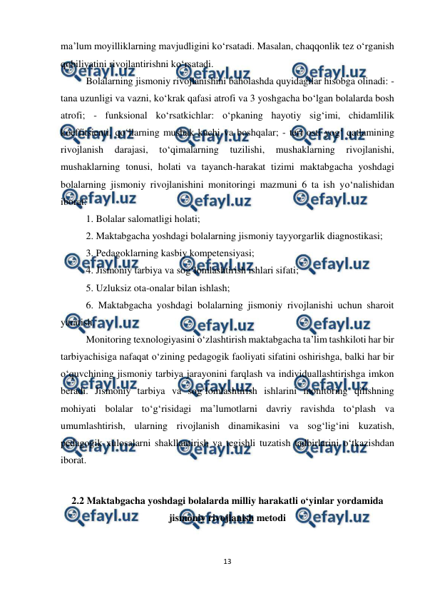  
13 
 
ma’lum moyilliklarning mavjudligini ko‘rsatadi. Masalan, chaqqonlik tez o‘rganish 
qobiliyatini rivojlantirishni ko‘rsatadi.  
Bolalarning jismoniy rivojlanishini baholashda quyidagilar hisobga olinadi: - 
tana uzunligi va vazni, ko‘krak qafasi atrofi va 3 yoshgacha bo‘lgan bolalarda bosh 
atrofi; - funksional ko‘rsatkichlar: o‘pkaning hayotiy sig‘imi, chidamlilik 
koeffitsienti, qo‘llarning mushak kuchi va boshqalar; - teri osti yog‘ qatlamining 
rivojlanish 
darajasi, 
to‘qimalarning 
tuzilishi, 
mushaklarning 
rivojlanishi, 
mushaklarning tonusi, holati va tayanch-harakat tizimi maktabgacha yoshdagi 
bolalarning jismoniy rivojlanishini monitoringi mazmuni 6 ta ish yo‘nalishidan 
iborat:  
1. Bolalar salomatligi holati;  
2. Maktabgacha yoshdagi bolalarning jismoniy tayyorgarlik diagnostikasi;  
3. Pedagoklarning kasbiy kompetensiyasi;  
4. Jismoniy tarbiya va sog‘lomlashtirish ishlari sifati;  
5. Uzluksiz ota-onalar bilan ishlash;  
6. Maktabgacha yoshdagi bolalarning jismoniy rivojlanishi uchun sharoit 
yaratish.  
Monitoring texnologiyasini o‘zlashtirish maktabgacha ta’lim tashkiloti har bir 
tarbiyachisiga nafaqat o‘zining pedagogik faoliyati sifatini oshirishga, balki har bir 
o‘quvchining jismoniy tarbiya jarayonini farqlash va individuallashtirishga imkon 
beradi. Jismoniy tarbiya va sog‘lomlashtirish ishlarini monitoring qilishning 
mohiyati bolalar to‘g‘risidagi ma’lumotlarni davriy ravishda to‘plash va 
umumlashtirish, ularning rivojlanish dinamikasini va sog‘lig‘ini kuzatish, 
pedagogik xulosalarni shakllantirish va tegishli tuzatish tadbirlarini o‘tkazishdan 
iborat.  
 
2.2 Maktabgacha yoshdagi bolalarda milliy harakatli o‘yinlar yordamida 
jismoniy rivojlanish metodi 
