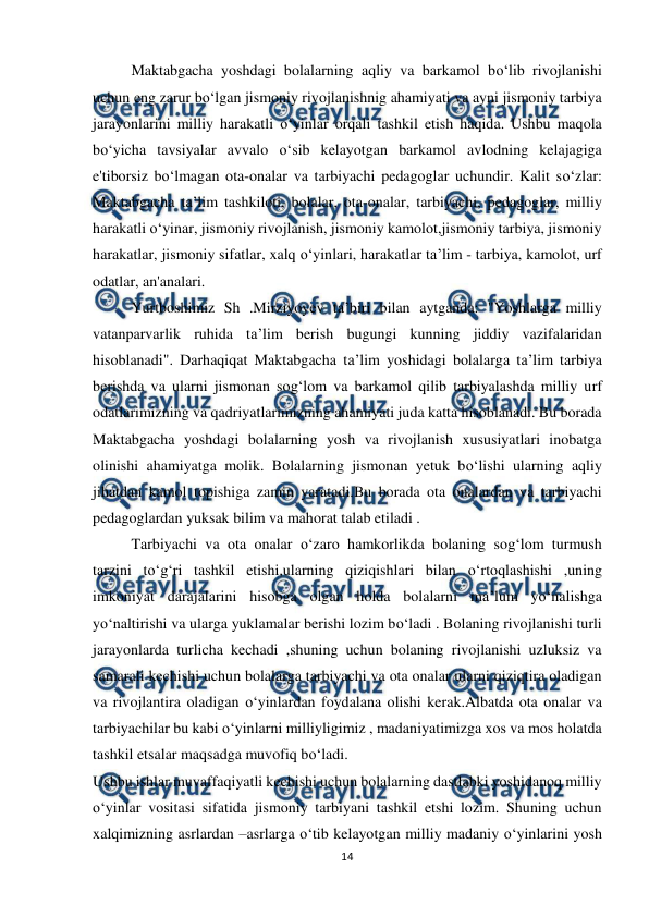  
14 
 
Maktabgacha yoshdagi bolalarning aqliy va barkamol bo‘lib rivojlanishi 
uchun eng zarur bo‘lgan jismoniy rivojlanishnig ahamiyati va ayni jismoniy tarbiya 
jarayonlarini milliy harakatli o‘yinlar orqali tashkil etish haqida. Ushbu maqola 
bo‘yicha tavsiyalar avvalo o‘sib kelayotgan barkamol avlodning kelajagiga 
e'tiborsiz bo‘lmagan ota-onalar va tarbiyachi pedagoglar uchundir. Kalit so‘zlar: 
Maktabgacha ta’lim tashkiloti, bolalar, ota-onalar, tarbiyachi, pedagoglar, milliy 
harakatli o‘yinar, jismoniy rivojlanish, jismoniy kamolot,jismoniy tarbiya, jismoniy 
harakatlar, jismoniy sifatlar, xalq o‘yinlari, harakatlar ta’lim - tarbiya, kamolot, urf 
odatlar, an'analari.  
Yurtboshimiz Sh .Mirziyoyev ta’biri bilan aytganda: "Yoshlarga milliy 
vatanparvarlik ruhida ta’lim berish bugungi kunning jiddiy vazifalaridan 
hisoblanadi". Darhaqiqat Maktabgacha ta’lim yoshidagi bolalarga ta’lim tarbiya 
berishda va ularni jismonan sog‘lom va barkamol qilib tarbiyalashda milliy urf 
odatlarimizning va qadriyatlarimizning ahamiyati juda katta hisoblanadi. Bu borada 
Maktabgacha yoshdagi bolalarning yosh va rivojlanish xususiyatlari inobatga 
olinishi ahamiyatga molik. Bolalarning jismonan yetuk bo‘lishi ularning aqliy 
jihatdan kamol topishiga zamin yaratadi.Bu borada ota onalardan va tarbiyachi 
pedagoglardan yuksak bilim va mahorat talab etiladi . 
Tarbiyachi va ota onalar o‘zaro hamkorlikda bolaning sog‘lom turmush 
tarzini to‘g‘ri tashkil etishi,ularning qiziqishlari bilan o‘rtoqlashishi ,uning 
imkoniyat darajalarini hisobga olgan holda bolalarni ma’lum yo‘nalishga 
yo‘naltirishi va ularga yuklamalar berishi lozim bo‘ladi . Bolaning rivojlanishi turli 
jarayonlarda turlicha kechadi ,shuning uchun bolaning rivojlanishi uzluksiz va 
samarali kechishi uchun bolalarga tarbiyachi va ota onalar ularni qiziqtira oladigan 
va rivojlantira oladigan o‘yinlardan foydalana olishi kerak.Albatda ota onalar va 
tarbiyachilar bu kabi o‘yinlarni milliyligimiz , madaniyatimizga xos va mos holatda 
tashkil etsalar maqsadga muvofiq bo‘ladi. 
Ushbu ishlar muvaffaqiyatli kechishi uchun bolalarning dastlabki yoshidanoq milliy 
o‘yinlar vositasi sifatida jismoniy tarbiyani tashkil etshi lozim. Shuning uchun 
xalqimizning asrlardan –asrlarga o‘tib kelayotgan milliy madaniy o‘yinlarini yosh 
