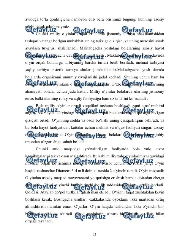  
15 
 
avlodga to‘la qonliligicha namoyon etib bera olishimiz bugungi kunning asosiy 
talabi desak adashmaymiz. 
Chunki milliy o‘yinlar orqali bolalarda jismoniy tarbiya shakillanishidan 
tashqari vatanga bo‘lgan muhabbat, uning tarixiga qiziqish, va uning merosini asrab 
avaylash tuyg‘usi shakllanadi. Maktabgacha yoshdagi bolalarning asosiy hayot 
faoliyatini maktabgacha davrda o‘yin egallaydi . Maktabgacha ta’lim yoshi davrida 
o‘yin orqali bolalarga tarbiyaning barcha turlari berib boriladi, mehnat tarbiyasi 
,aqliy tarbiya ,estetik tarbiya shular jumlasidandir.Maktabgacha yosh davrda 
bolalarda organizmni umumiy rivojlanishi jadal kechadi .Shuning uchun ham bu 
davrda harakatli o‘yinlarni o‘rgatib borish qulaydir. O‘zbek mlliy xalq o‘yinlarining 
ahamiyati bolalar uchun juda katta . Milliy o‘yinlar bolalarda ularning jismoniy 
emas balki ularning ruhiy va aqliy faoliyatiga ham oz ta’sirini ko‘rsatadi .  
Bola milliy o‘yinlar orqali voqelikni tushuna boshlaydi ,yani atrof muhitni 
anglay boshlaydi . O‘yindagi o‘xshatishlar orqali bolalarda taqlid qilishga bo‘lgan 
qiziqish ortadi. O‘yinning sodda va oson bo‘lishi uning qiziqarliligini oshiradi, va 
bu bola hayot faoliyatida , kattalar uchun mehnat va o‘quv faoliyati singari asosiy 
o‘rinni egallab boradi.O‘yin bulardan tashqari bolalarda hulq atvorning ijobiy 
tmondan o‘zgarishiga sabab bo‘ladi .  
Chunki aniq maqsadga yo‘naltirilgan faoliyatda bola xulq atvor 
ko‘nikmalarini tez va oson o‘zlashtiradi. Bu kabi milliy xalq o‘yinlarimizni quyidagi 
misollar orqali ko‘rishimiz mumkin bo‘ladi Misol uchun: Xo‘rozlar jangi O‘yin 
haqida tushuncha: Diametri 3-4 m li doira o‘rtasida 2 o‘yinchi turadi. O‘yin maqsadi: 
O‘yindan asosiy maqsad muvozanatni yo‘qotishga erishish hamda doiradan chetga 
chiqarish. Qaysi o‘yinchi buni birinchi bo‘lib uddasidan chiqsa, g‘olib bo‘ladi. 
Qoidasi. Ataylab qo‘pol turtkilar qilish man etiladi. O‘yinni faqat xushtakdan keyin 
boshlash kerak. Boshqacha usullar. -xakkalashda oyoklarni ikki martadan ortiq 
almashtirish mumkin emas. O‘jarlar. O‘yin haqida tushuncha: Ikki o‘yinchi bir-
birining qarshisiga o‘tiradi. Oyoq panjalarini o‘zaro birlashtirib, qo‘llari bilan 
orqaga tayanadi.  
