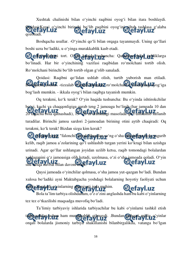  
16 
 
Xushtak chalinishi bilan o‘yinchi raqibini oyog‘i bilan itara boshlaydi. 
Qoidasi:Kaysi o‘yinchi birinchi bo‘lib raqibini oyog‘ini siltab tashlasa g‘alaba 
qozonadi.  
Boshqacha usullar. -O‘yinchi qo‘li bilan orqaga tayanmaydi. Uning qo‘llari 
boshi uzra bo‘ladiki, u o‘yinga murakkablik kasb etadi.  
Ro‘molchani tort. O‘yin haqida tushuncha: Qatnashuvchilar juftliklarga 
bo‘linadi. Har bir o‘yinchining vazifasi raqibidan ro‘molchani tortib olish. 
Ro‘molchani birinchi bo‘lib tortib olgan g‘olib sanaladi.  
Qoidasi: Raqibni qo‘lidan ushlab olish, turtib yuborish man etiladi. 
Boshqacha usullar. -tizzalab o‘ynash mumkin -ro‘molchani o‘yinchining oyog‘iga 
bog‘lash mumkin. - ikkala oyog‘i bilan raqibga tayanish mumkin.  
Oq terakmi, koʻk terak? O‘yin haqida tushuncha: Bu oʻyinda ishtirokchilar 
boʻyi, kuchi va chaqqonligiga qarab teng 2 jamoaga boʻlinib (har jamoada 10 dan 
20 tagacha bola qatnashadi), 15– 20 m oralikdagi masofada qoʻl ushlashib saflanib 
turadilar. Birinchi jamoa sardori 2-jamoadan birining otini aytib chaqiradi: Oq 
terakmi, koʻk terak! Bizdan sizga kim kerak?  
Sizdan bizga, "falonchi" kerak.Shundan soʻng oʻsha chaqirilgan bola yugurib 
kelib, raqib jamoa aʼzolarining qoʻl ushlashib turgan yerini koʻkragi bilan uzishga 
urinadi. Agar qoʻllar ushlangan joyidan uzilib ketsa, raqib tomondagi bolalardan 
xohlaganini oʻz jamoasiga olib ketadi, uzolmasa, oʻzi oʻsha jamoada qoladi. Oʻyin 
shu tariqa navbat bilan davom etadi.  
Qaysi jamoada oʻyinchilar qolmasa, oʻsha jamoa yut-qazgan boʻladi. Bundan 
xulosa bo‘ladiki ayni Maktabgacha yoshdagi bolalarning hoyotiy faoliyati uchun 
milliy harakatli o‘yinlarning ahamiyati juda muhim.  
Bola ta’lim tarbiya olishdaham, o‘z o‘zini anglashda ham bu kabi o‘yinlarning 
tez tez o‘tkazilishi maqsadga muvofiq bo‘ladi.  
Ta’limiy tarbiyaviy ishlarida tarbiyachilar bu kabi o‘yinlarni tashkil etish 
tarbiyachilar uchun ham murakkablik qilmaydi. .Bundan tashqari milliy o‘yinlar 
orqali bolalarda jismoniy tarbiya shakillanishi bilanbirgalikda, vatanga bo‘lgan 
