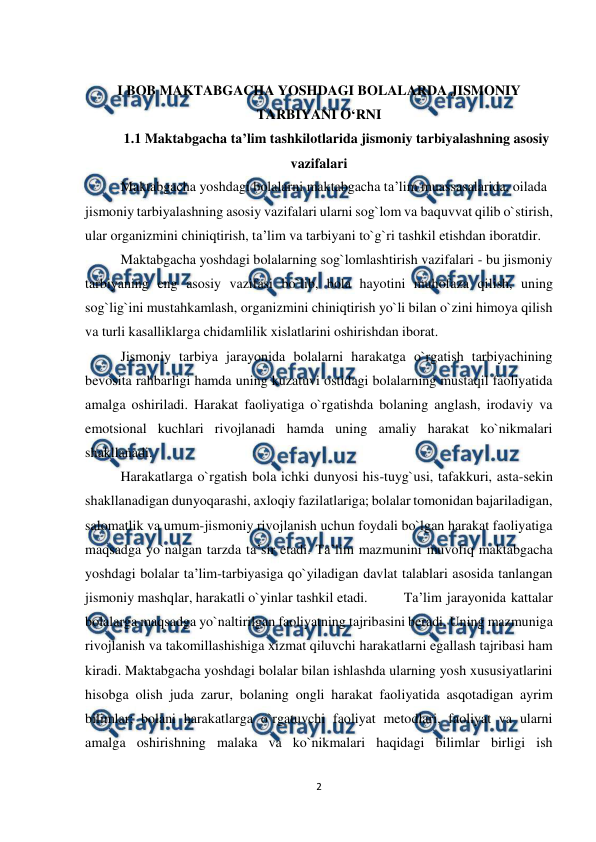  
2 
 
 
I BOB MAKTABGACHA YOSHDAGI BOLALARDA JISMONIY 
TARBIYANI O‘RNI  
1.1 Maktabgacha ta’lim tashkilotlarida jismoniy tarbiyalashning asosiy 
vazifalari  
   
Maktabgacha yoshdagi bolalarni maktabgacha ta’lim muassasalarida, oilada  
jismoniy tarbiyalashning asosiy vazifalari ularni sog`lom va baquvvat qilib o`stirish, 
ular organizmini chiniqtirish, ta’lim va tarbiyani to`g`ri tashkil etishdan iboratdir.  
Maktabgacha yoshdagi bolalarning sog`lomlashtirish vazifalari - bu jismoniy  
tarbiyaning eng asosiy vazifasi bo`lib, bola hayotini muhofaza qilish, uning 
sog`lig`ini mustahkamlash, organizmini chiniqtirish yo`li bilan o`zini himoya qilish 
va turli kasalliklarga chidamlilik xislatlarini oshirishdan iborat.  
Jismoniy tarbiya jarayonida bolalarni harakatga o`rgatish tarbiyachining 
bevosita rahbarligi hamda uning kuzatuvi ostidagi bolalarning mustaqil faoliyatida 
amalga oshiriladi. Harakat faoliyatiga o`rgatishda bolaning anglash, irodaviy va 
emotsional kuchlari rivojlanadi hamda uning amaliy harakat ko`nikmalari 
shakllanadi.  
Harakatlarga o`rgatish bola ichki dunyosi his-tuyg`usi, tafakkuri, asta-sekin 
shakllanadigan dunyoqarashi, axloqiy fazilatlariga; bolalar tomonidan bajariladigan, 
salomatlik va umum-jismoniy rivojlanish uchun foydali bo`lgan harakat faoliyatiga 
maqsadga yo`nalgan tarzda ta’sir etadi. Ta’lim mazmunini muvofiq maktabgacha 
yoshdagi bolalar ta’lim-tarbiyasiga qo`yiladigan davlat talablari asosida tanlangan 
jismoniy mashqlar, harakatli o`yinlar tashkil etadi.  
Ta’lim jarayonida kattalar 
bolalarga maqsadga yo`naltirilgan faoliyatning tajribasini beradi. Uning mazmuniga 
rivojlanish va takomillashishiga xizmat qiluvchi harakatlarni egallash tajribasi ham 
kiradi. Maktabgacha yoshdagi bolalar bilan ishlashda ularning yosh xususiyatlarini 
hisobga olish juda zarur, bolaning ongli harakat faoliyatida asqotadigan ayrim 
bilimlar; bolani harakatlarga o`rgatuvchi faoliyat metodlari, faoliyat va ularni 
amalga oshirishning malaka va ko`nikmalari haqidagi bilimlar birligi ish 
