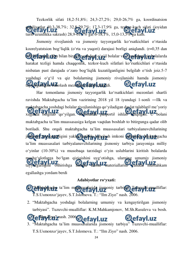  
24 
 
Tezkorlik sifati 18,2-51,8%; 24,3-27,2%; 29,0-26,7% ga, koordinatsion 
qobiliyatlar 40,3-38,7%; 32,8-29,7%; 17,3-17,9% ga, tezkor-kuch sifati (joyidan 
turib uzunlikka sakrash) 28,9-61,7% ga, 6-18,1%, 15,0-13,5% ga kam. 
Jismoniy rivojlanish va jismoniy tayyorgarlik koʻrsatkichlari oʻrtasida 
koorelyatstsion bogʻliqlik (oʻrta va yuqori) darajasi borligi aniqlandi. (r=0,35 dan 
r=0,95 gacha). Shu bilan birga 5 yoshdagi oʻgʻil bolalar va 7 yoshdagi qiz bolalarda 
harakat tezligi hamda chaqqonlik, tezkor-kuch sifatlari koʻrsatkichlari oʻrtasida 
nisbatan past darajada oʻzaro bogʻliqlik kuzatilganligini belgilab oʻtish joiz.5-7 
yoshdagi oʻgʻil va qiz bolalarning jismoniy rivojlanishi hamda jismoniy 
tayyorgarligini baholash mezonlari ishlab chiqildi.  
Har tomonlama jismoniy tayyorgarlik koʻrsatkichlari mezonlari shartli 
ravishda Maktabgacha ta’lim vazirining 2018 yil 18 iyundagi 1-sonli ―Ilk va 
maktabgacha yoshdagi bolalar rivojlanishiga qoʻyiladigan davlat talablari‖ me’yoriy 
xujjatda belgilab qoʻyilgan. Salomatlik pasporti‖ ishlab chiqilgan. U bolani 
maktabgacha ta’lim muassasasiga kelgan vaqtdan boshlab to bitirgunga qadar olib 
boriladi. Shu orqali maktabgacha ta’lim muassasalari tarbiyalanuvchilarining 
jismoniy tayyorgarligini yakka tartibda baholash imkoni yaratiladi. Maktabgacha 
ta’lim muassasalari tarbiyalanuvchilarining jismoniy tarbiya jarayoniga milliy 
oʻyinlar (10-30%) va musobaqa tarzidagi oʻyin uslublarini kiritish bolalarda 
mashgʻulotlarga boʻlgan qiziqishini uygʻotishga, ularning umumiy jismoniy 
tayyorgarligini oshirishga hamda dastur materiallarini yanada mustahkam 
egallashga yordam berdi 
Adabiyotlar ro‘yxati: 
1. “Maktabgacha ta’lim muassasalarida jismoniy tarbiya” Tuzuvchi-mualliflar: 
T.S.Usmonxo‘jayev, S.T.Islomova. T.: “Ilm Ziyo” nash. 2006.  
2. “Maktabgacha yoshdagi bolalarning umumiy va kengaytirilgan jismoniy 
tarbiyasi”. Tuzuvchi-mualliflar: K.M.Mahkamjonov, M.Sh.Rasuleva va bosh. 
T.: “Ilm Ziyo” nash. 2006.  
3. “Maktabgacha ta’lim muassasalarida jismoniy tarbiya” Tuzuvchi-mualliflar: 
T.S.Usmonxo‘jayev, S.T.Islomova. T.: “Ilm Ziyo” nash. 2006.  
