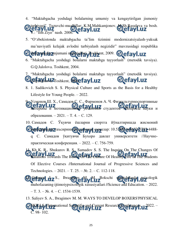  
25 
 
4.  “Maktabgacha yoshdagi bolalarning umumiy va kengaytirilgan jismoniy 
tarbiyasi”. Tuzuvchi-mualliflar: K.M.Mahkamjonov, M.Sh.Rasuleva va bosh. 
T.: “Ilm Ziyo” nash. 2006.  
5. “O‘zbekistonda maktabgacha ta’lim tizimini modernizatsiyalash-yuksak 
ma’naviyatli kelajak avlodni tarbiyalash negizidir” mavzusidagi respublika 
ilmiy-amaliy anjumani materiallari. Toshkent, 2009.  
6. “Maktabgacha yoshdagi bolalarni maktabga tayyorlash” (metodik tavsiya). 
G.Q.Jalolova. Toshkent, 2004.  
7. “Maktabgacha yoshdagi bolalarni maktabga tayyorlash” (metodik tavsiya). 
G.Q.Jalolova. Toshkent, 2004. 
8. 1. Sadikovich S. S. Physical Culture and Sports as the Basis for a Healthy 
Lifestyle for Young People. – 2022.  
9. Усмонов Ш. Х., Самадов С. С., Фармонов А. Ч. Физкультурноспортивные 
интересы и мотивационные установки студентов //Вопросы науки и 
образования. – 2021. – Т. 4. – С. 129.  
10. 
 Самадов С. Ўқувчи ёшларни спортга йўналтиришда жисмоний 
машқларнинг таъсирини белгиловчи омиллар: 10.53885/w4652-5783-4488-
q С. Самадов ўқитувчи Бухоро давлат университети //Научно-
практическая конференция. – 2022. – С. 756-759.  
11. 
 Kh K. R., Shukurov R. S., Samadov S. S. The Inquiry On The Changes Of 
Ralations Towards The Basics Of The Culture Of Healthy Life In The Students 
Of Elective Courses //International Journal of Progressive Sciences and 
Technologies. – 2021. – Т. 25. – №. 2. – С. 112-118.  
12. 
 Ostonov J. S., Ibragimov M. M. Bokschi sportchilarda psixologik 
muhofazaning ijtimoiypsixologik xususiyatlari //Science and Education. – 2022. 
– Т. 3. – №. 4. – С. 1534-1539.  
13. 
 Saliyev S. A., Ibragimov M. M. WAYS TO DEVELOP BOXERS'PHYSICAL 
SKILLS //International Scientific and Current Research Conferences. – 2022. – 
С. 98- 102.  
