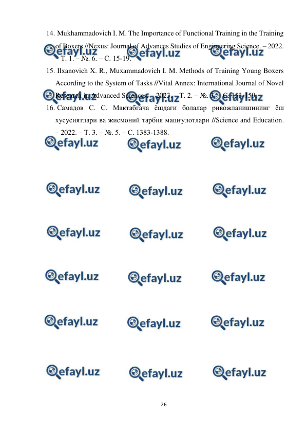  
26 
 
14. 
 Mukhammadovich I. M. The Importance of Functional Training in the Training 
of Boxers //Nexus: Journal of Advances Studies of Engineering Science. – 2022. 
– Т. 1. – №. 6. – С. 15-19. 
15. 
 Ilxanovich X. R., Muxammadovich I. M. Methods of Training Young Boxers 
According to the System of Tasks //Vital Annex: International Journal of Novel 
Research in Advanced Sciences. – 2023. – Т. 2. – №. 3. – С. 153-159.  
16. 
 Самадов С. С. Мактабгача ёшдаги болалар ривожланишининг ёш 
хусусиятлари ва жисмоний тарбия машғулотлари //Science and Education. 
– 2022. – Т. 3. – №. 5. – С. 1383-1388. 
