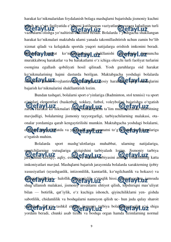  
9 
 
harakat ko‘nikmalaridan foydalanish bolaga mashqlarni bajarishda jismoniy kuchni 
tejash va o‘yin faoliyatida e’tiborni kutilmagan vaziyatlarda yuzaga keladigan turli 
vazifalarni olishga yo‘naltirish imkonini beradi. Bolalarda 7 yoshgacha shakllangan 
harakat ko‘nikmalari maktabda ularni yanada takomillashtirish uchun zamin bo‘lib 
xizmat qiladi va kelajakda sportda yuqori natijalarga erishish imkonini beradi. 
Bolalarda 
harakat 
ko‘nikmalarining 
shakllanishi 
jarayonida 
birmuncha 
murakkabroq harakatlar va bu harakatlarni o‘z ichiga oluvchi turli faoliyat turlarini 
osongina egallash qobiliyati hosil qilinadi. Yosh guruhlarga oid harakat 
ko‘nikmalarining hajmi dasturda berilgan. Maktabgacha yoshdagi bolalarda 
saflanish, umum-rivojlantiruvchi mashqlar, asosiy harakatlar, sport mashqlarini 
bajarish ko‘nikmalarini shakllantirish lozim.  
Bundan tashqari, bolalarni sport o‘yinlariga (Badminton, stol tennisi) va sport 
o‘yinlari elementlari (basketbol, xokkey, futbol, voleybol)ni bajarishga o‘rgatish 
zarur. Harakat ko‘nikmalari hajmi maktabgacha ta’lim muassasalarida sharoitning 
mavjudligi, bolalarning jismoniy tayyorgarligi, tarbiyachilarning malakasi, ota-
onalar yordamiga qarab kengaytirilishi mumkin. Maktabgacha yoshdagi bolalarni, 
o‘tirgan, turgan holatda va yurganda qaddi-qomatni to‘g‘ri tutish ko‘nikmalariga 
o‘rgatish muhim.  
Bolalarda 
sport 
mashg‘ulotlariga 
muhabbat, 
ularning 
natijalariga, 
sportchilarning yutuqlariga qiziqishini tarbiyalash lozim. Jismoniy tarbiya 
jarayonida axloqiy, aqliy, estetik va mehnat tarbiyasini amalga oshirishning katta 
imkoniyatlari mavjud. Mashqlarni bajarish jarayonida bolalarda xarakterning ijobiy 
xususiyatlari (uyushganlik, intizomlilik, kamtarlik, ko‘ngilchanlik va hokazo) va 
axloqiy fazilatlari – halollik, haqqoniylik, o‘rtoqlik hissi, o‘zaro yordam, jamoada 
shug‘ullanish malakasi, jismoniy inventarni ehtiyot qilish, topshiriqni mas’uliyat 
bilan — botirlik, qat’iylik, o‘z kuchiga ishonch, qiyinchiliklarni yen- gishda 
sabotlilik, chidamlilik va boshqalarni namoyon qilish uc- hun juda qulay sharoit 
yaratiladi. To‘g‘ri tashkil etilgan jismoniy tarbiya bolalarning aqliy o‘si shiga 
yordam beradi, chunki asab tizimi va boshqa organ hamda tizimlarning normal 
