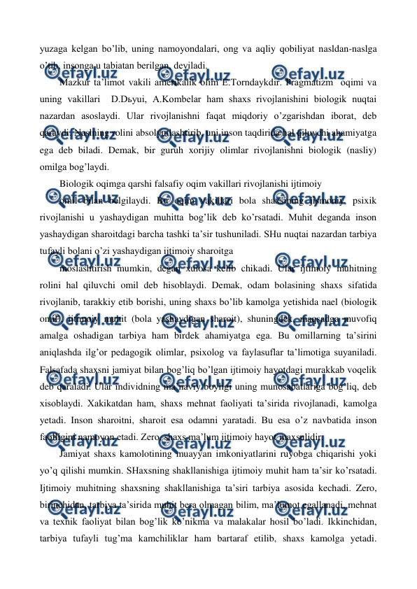  
 
yuzaga kelgan bo’lib, uning namoyondalari, ong va aqliy qobiliyat nasldan-naslga 
o’tib, insonga u tabiatan berilgan, deyiladi. 
Mazkur ta’limot vakili amerikalik olim E.Torndaykdir. Pragmatizm  oqimi va 
uning vakillari  D.Dьyui, A.Kombelar ham shaxs rivojlanishini biologik nuqtai 
nazardan asoslaydi. Ular rivojlanishni faqat miqdoriy o’zgarishdan iborat, deb 
qaraydi. Naslning rolini absolyutlashtirib, uni inson taqdirida hal qiluvchi ahamiyatga 
ega deb biladi. Demak, bir guruh xorijiy olimlar rivojlanishni biologik (nasliy) 
omilga bog’laydi. 
Biologik oqimga qarshi falsafiy oqim vakillari rivojlanishi ijtimoiy 
omil bilan belgilaydi. Bu oqim vakillari bola shaxsining jismoniy, psixik 
rivojlanishi u yashaydigan muhitta bog’lik deb ko’rsatadi. Muhit deganda inson 
yashaydigan sharoitdagi barcha tashki ta’sir tushuniladi. SHu nuqtai nazardan tarbiya 
tufayli bolani o’zi yashaydigan ijtimoiy sharoitga 
moslashtirish mumkin, degan xulosa kelib chikadi. Ular ijtimoiy muhitning 
rolini hal qiluvchi omil deb hisoblaydi. Demak, odam bolasining shaxs sifatida 
rivojlanib, tarakkiy etib borishi, uning shaxs bo’lib kamolga yetishida nael (biologik 
omil), ijtimoiy muhit (bola yashaydigan sharoit), shuningdek, maqsadga muvofiq 
amalga oshadigan tarbiya ham birdek ahamiyatga ega. Bu omillarning ta’sirini 
aniqlashda ilg’or pedagogik olimlar, psixolog va faylasuflar ta’limotiga suyaniladi. 
Falsafada shaxsni jamiyat bilan bog’liq bo’lgan ijtimoiy hayotdagi murakkab voqelik 
deb qaraladi. Ular individning ma’naviy boyligi uning munosabatlariga bog’liq, deb 
xisoblaydi. Xakikatdan ham, shaxs mehnat faoliyati ta’sirida rivojlanadi, kamolga 
yetadi. Inson sharoitni, sharoit esa odamni yaratadi. Bu esa o’z navbatida inson 
faolligini namoyon etadi. Zero, shaxs ma’lum ijtimoiy hayot maxsulidir. 
Jamiyat shaxs kamolotining muayyan imkoniyatlarini ruyobga chiqarishi yoki 
yo’q qilishi mumkin. SHaxsning shakllanishiga ijtimoiy muhit ham ta’sir ko’rsatadi. 
Ijtimoiy muhitning shaxsning shakllanishiga ta’siri tarbiya asosida kechadi. Zero, 
birinchidan, tarbiya ta’sirida muhit bera olmagan bilim, ma’lumot egallanadi, mehnat 
va texnik faoliyat bilan bog’lik ko’nikma va malakalar hosil bo’ladi. Ikkinchidan, 
tarbiya tufayli tug’ma kamchiliklar ham bartaraf etilib, shaxs kamolga yetadi. 
