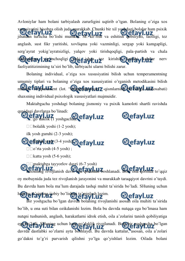  
 
Avloniylar ham bolani tarbiyalash zarurligini uqtirib o’tgan. Bolaning o’ziga xos 
xususiyatini hisobga olish juda murakkab. Chunki bir xil yoshdagi bolalar ham psixik 
jihatdan turlicha bo’lishi mumkin. M: ko’rish va eshitish qobiliyati, faolligi, tez 
anglash, sust fikr yuritishi, xovliqma yoki vazminligi, sergap yoki kamgapligi, 
serg’ayrat yokig’ayratsizligi, yalqov yoki tirishqoqligi, pala-partish va chala 
ishlaydigan, 
yig’inchoqligi 
yoki 
ishga 
tez 
kirishib 
ketishi 
kabilar 
nerv 
faoliyatitizimining ta’siri bo’lib, tarbiyachi ularni bilishi zarur. 
Bolaning individual, o’ziga xos xususiyatini bilish uchun temperamentning 
umumiy tiplari va bolaning o’ziga xos xususiyatini o’rganish metodikasini bilish 
muhim. Temperament (lot. “temperamentum’' -qismlarning bir-biriga munosabati) 
shaxsning individual psixologik xususiyatlari majmuidir. 
Maktabgacha yoshdagi bolaning jismoniy va psixik kamoloti shartli ravishda 
quyidagi davrlarga bo’linadi: 
go’daklik (1 yoshgacha); 
bolalik yoshi (1-2 yosh); 
ilk yosh guruhi (2-3 yosh); 
kichik yosh (3-4 yosh); 
o’rta yosh (4-5 yosh) ; 
katta yosh (5-6 yosh); 
maktabga tayyorlov davri (6-7 yosh) 
Insonning rivojlanish davri ona qornidan boshlanadi. Bola ona qornida to’qqiz 
oy mobaynida juda tez rivojlanish jarayonini va murakkab taraqqiyot davrini o’taydi. 
Bu davrda ham bola ma’lum darajada tashqi muhit ta’sirida bo’ladi. SHuning uchun 
ham bu ta’sirning ijobiy bo’lishini ta’minlash lozim. 
Bir yoshgacha bo’lgan davrda bolaning rivojlanishi asosan oila muhiti ta’sirida 
bo’lib, u ona suti bilan ozikdanishi lozim. Bola bu davrda nutqqa ega bo’lmasa ham 
nutqni tushunish, anglash, harakatlarni idrok etish, oila a’zolarini tanish qobiliyatiga 
ega bo’ladi. SHuning uchun ham go’daklik rivojlanadi. Bola bir yoshgacha bo’lgan 
davrda dastlabki so’zlarni ayta boshlaydi. Bu davrda kattalar, asosan, oila a’zolari 
go’dakni to’g’ri parvarish qilishni yo’lga qo’yishlari lozim. Oilada bolani 
