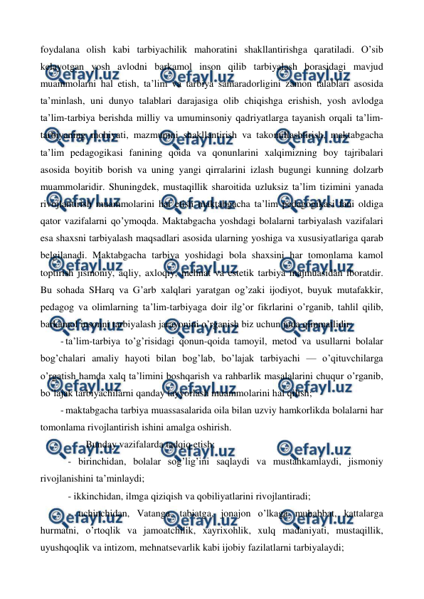  
 
foydalana olish kabi tarbiyachilik mahoratini shakllantirishga qaratiladi. O’sib 
kelayotgan yosh avlodni barkamol inson qilib tarbiyalash borasidagi mavjud 
muammolarni hal etish, ta’lim va tarbiya samaradorligini zamon talablari asosida 
ta’minlash, uni dunyo talablari darajasiga olib chiqishga erishish, yosh avlodga 
ta’lim-tarbiya berishda milliy va umuminsoniy qadriyatlarga tayanish orqali ta’lim-
tarbiyaning mohiyati, mazmunini shakllantirish va takomillashtirish, maktabgacha 
ta’lim pedagogikasi fanining qoida va qonunlarini xalqimizning boy tajribalari 
asosida boyitib borish va uning yangi qirralarini izlash bugungi kunning dolzarb 
muammolaridir. Shuningdek, mustaqillik sharoitida uzluksiz ta’lim tizimini yanada 
rivojlantirish muammolarini hal etish maktabgacha ta’lim pedagogikasi fani oldiga 
qator vazifalarni qo’ymoqda. Maktabgacha yoshdagi bolalarni tarbiyalash vazifalari 
esa shaxsni tarbiyalash maqsadlari asosida ularning yoshiga va xususiyatlariga qarab 
belgilanadi. Maktabgacha tarbiya yoshidagi bola shaxsini har tomonlama kamol 
toptirish jismoniy, aqliy, axloqiy, mehnat va estetik tarbiya majmuasidan iboratdir. 
Bu sohada SHarq va G’arb xalqlari yaratgan og’zaki ijodiyot, buyuk mutafakkir, 
pedagog va olimlarning ta’lim-tarbiyaga doir ilg’or fikrlarini o’rganib, tahlil qilib, 
barkamol insonni tarbiyalash jarayonini o’rganish biz uchun juda qimmatlidir: 
- ta’lim-tarbiya to’g’risidagi qonun-qoida tamoyil, metod va usullarni bolalar 
bog’chalari amaliy hayoti bilan bog’lab, bo’lajak tarbiyachi — o’qituvchilarga 
o’rgatish hamda xalq ta’limini boshqarish va rahbarlik masalalarini chuqur o’rganib, 
bo’lajak tarbiyachilarni qanday tayyorlash muammolarini hal qilish; 
- maktabgacha tarbiya muassasalarida oila bilan uzviy hamkorlikda bolalarni har 
tomonlama rivojlantirish ishini amalga oshirish.  
     Bunday vazifalarda tadqiq etish; 
   - birinchidan, bolalar sog’lig’ini saqlaydi va mustahkamlaydi, jismoniy 
rivojlanishini ta’minlaydi;   
   - ikkinchidan, ilmga qiziqish va qobiliyatlarini rivojlantiradi;  
   - uchinchidan, Vatanga, tabiatga, jonajon o’lkaga muhabbat, kattalarga 
hurmatni, o’rtoqlik va jamoatchilik, xayrixohlik, xulq madaniyati, mustaqillik, 
uyushqoqlik va intizom, mehnatsevarlik kabi ijobiy fazilatlarni tarbiyalaydi;  
