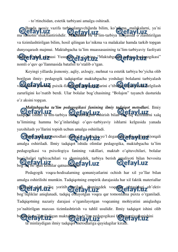  
 
   - to’rtinchidan, estetik tarbiyani amalga oshiradi.  
Bunda asosiy vazifa tarbiyalanuvchilarda bilim, ko’nikma, malakalarni, ya’ni 
ma’lumotni shakllantirishdir. Ma’lumot bu ta’lim-tarbiya natijasida o’zlashtirilgan 
va tizimlashtirilgan bilim, hosil qilingan ko’nikma va malakalar hamda tarkib topgan 
dunyoqarash majmui. Maktabgacha ta’lim muassasasining ta’lim-tarbiyaviy faoliyati 
haqida o’zbek olimasi Yusupova P. o’zining “Maktabgacha tarbiya pedagogikasi” 
nomli o’quv qo’llanmasida batafsil to’xtalib o’tgan.  
Keyingi yillarda jismoniy, aqliy, axloqiy, mehnat va estetik tarbiya bo’yicha olib 
borilgan ilmiy- pedagogik tadqiqotlar maktabgacha yoshdagi bolalarni tarbiyalash 
vazifalarini ularning psixik-fiziologik imkoniyatlarini e’tiborga olgan holda belgilash 
zarurligini ko’rsatib berdi. Ular bolalar bog’chasining “Bolajon” tayanch dasturida 
o’z aksini topgan.  
Maktabgacha ta’lim pedagogikasi fanining ilmiy tadqiqot metodlari. Ilmiy 
tadqiqot ishlari ta’lim-tarbiya samaradorligini oshirish bilan bog’liq vazifalarni xalq 
ta’limining hamma bo’g’inlaridagi o’quv-tarbiyaviy ishlarni kelgusida yanada 
yaxshilash yo’llarini topish uchun amalga oshiriladi. 
Ilmiy tadqiqot metodlari (metod — lotincha yo’l degan ma’noni anglatadi)orqali 
amalga oshiriladi. Ilmiy tadqiqot ishida olimlar pedagogika, maktabgacha ta’lim 
pedagogikasi va psixologiya fanining vakillari, maktab o’qituvchilari, bolalar 
bog’chalari tarbiyachilari va shuningdek, tarbiya berish amaliyoti bilan bevosita 
bog’liq bo’lgan kishilar qatnashadilar. 
Pedagogik voqea-hodisalarning qonuniyatlarini ochish har xil yo’llar bilan 
amalga oshirilishi mumkin. Tadqiqotning empirik darajasida har xil faktik materiallar 
yig’iladi, ular to’liq yoritib boriladi, shuningdek voqealar o’rtasidagi ob’ektiv 
bog’liqliklar aniqlanadi, tadqiq etilayotgan voqea qar tomonlama puxta o’rganiladi. 
Tadqiqotning nazariy darajasi o’rganilayotgan voqeaning mohiyatini aniqlashga 
yo’naltirilgan maxsus tizimlashtirish va tahlil usulidir. Ilmiy tadqiqot ishini olib 
borishda qo’llaniladigan maktabgacha ta’lim pedagogikasi fanining rivojlanishini 
ta’minlaydigan ilmiy tadqiqot metodlariga quyidagilar kiradi. 
