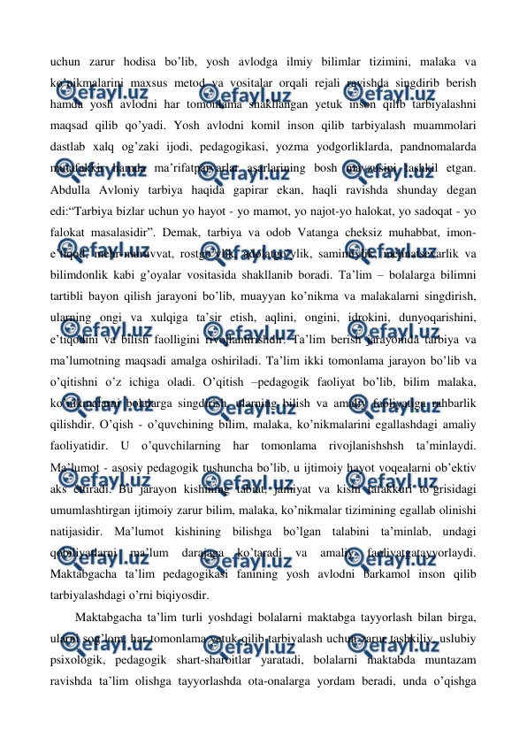  
 
uchun zarur hodisa bo’lib, yosh avlodga ilmiy bilimlar tizimini, malaka va 
ko’nikmalarini maxsus metod va vositalar orqali rejali ravishda singdirib berish 
hamda yosh avlodni har tomonlama shakllangan yetuk inson qilib tarbiyalashni 
maqsad qilib qo’yadi. Yosh avlodni komil inson qilib tarbiyalash muammolari 
dastlab xalq og’zaki ijodi, pedagogikasi, yozma yodgorliklarda, pandnomalarda 
mutafakkir hamda ma’rifatparvarlar asarlarining bosh mavzusini tashkil etgan. 
Abdulla Avloniy tarbiya haqida gapirar ekan, haqli ravishda shunday degan 
edi:“Tarbiya bizlar uchun yo hayot - yo mamot, yo najot-yo halokat, yo sadoqat - yo 
falokat masalasidir”. Demak, tarbiya va odob Vatanga cheksiz muhabbat, imon-
e’tiqod, mehr-muruvvat, rostgo’ylik, adolatgo’ylik, samimiylik, mehnatsevarlik va 
bilimdonlik kabi g’oyalar vositasida shakllanib boradi. Ta’lim – bolalarga bilimni 
tartibli bayon qilish jarayoni bo’lib, muayyan ko’nikma va malakalarni singdirish, 
ularning ongi va xulqiga ta’sir etish, aqlini, ongini, idrokini, dunyoqarishini, 
e’tiqodini va bilish faolligini rivojlantirishdir. Ta’lim berish jarayonida tarbiya va 
ma’lumotning maqsadi amalga oshiriladi. Ta’lim ikki tomonlama jarayon bo’lib va 
o’qitishni o’z ichiga oladi. O’qitish –pedagogik faoliyat bo’lib, bilim malaka, 
ko’nikmalarni bolalarga singdirish, ularning bilish va amaliy faoliyatiga rahbarlik 
qilishdir. O’qish - o’quvchining bilim, malaka, ko’nikmalarini egallashdagi amaliy 
faoliyatidir. U o’quvchilarning har tomonlama rivojlanishshsh ta’minlaydi.  
Ma’lumot - asosiy pedagogik tushuncha bo’lib, u ijtimoiy hayot voqealarni ob’ektiv 
aks ettiradi. Bu jarayon kishining tabiat, jamiyat va kishi tafakkuri to’grisidagi 
umumlashtirgan ijtimoiy zarur bilim, malaka, ko’nikmalar tizimining egallab olinishi 
natijasidir. Ma’lumot kishining bilishga bo’lgan talabini ta’minlab, undagi 
qobiliyatlarni 
ma’lum 
darajaga 
ko’taradi 
va 
amaliy 
faoliyatgatayyorlaydi. 
Maktabgacha ta’lim pedagogikasi fanining yosh avlodni barkamol inson qilib 
tarbiyalashdagi o’rni biqiyosdir. 
Maktabgacha ta’lim turli yoshdagi bolalarni maktabga tayyorlash bilan birga, 
ularni sog’lom, har tomonlama yetuk qilib tarbiyalash uchun zarur tashkiliy, uslubiy 
psixologik, pedagogik shart-sharoitlar yaratadi, bolalarni maktabda muntazam 
ravishda ta’lim olishga tayyorlashda ota-onalarga yordam beradi, unda o’qishga 
