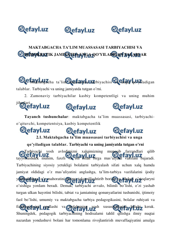  
 
 
 
 
 
MAKTABGACHA TA’LIM MUASSASASI TARBIYACHISI VA 
DEMOKRATIK JAMIYATDA UNGA QO'YILADIGAN TALABLAR 
 
 
 
1. Maktabgacha ta’lim muassasasi tarbiyachisi va unga qo’yiladigan 
talablar. Tarbiyachi va uning jamiyatda tutgan o’rni. 
2. Zamonaviy tarbiyachilar kasbiy kompetentligi va uning muhim 
jihatlari. 
 
Tayanch tushunchalar: maktabgacha ta’lim muassasasi, tarbiyachi-
o’qituvchi, kompetentsiya, kasbiy kompetentlik 
 
2.1. Maktabgacha ta’lim muassasasi tarbiyachisi va unga 
qo’yiladigan talablar. Tarbiyachi va uning jamiyatda tutgan o’rni 
Tarbiyachi 
yosh 
avlodimizni 
xalqimizning 
munosib 
farzandlari 
qilib 
tayyorlashdek muhim, faxrli va ish bilan birga mas’ulyatli vazifani bajaradi. 
Tarbiyachining siyosiy yetukligi bolalarni tarbiyalash sifati uchun xalq hamda 
jamiyat oldidagi o’z mas’uliyatini anglashga, ta’lim-tarbiya vazifalarini ijodiy 
yondashishga, o’z mahoratini doimo takomillashtirib borish va ishdagi o’rtoqlaryni 
o’sishiga yordam beradi. Demak, tarbiyachi avvalo, bilimli bo’lishi, o’zi yashab 
turgan ulkan hayotini bilishi, tabiat va jamiatning qonunyatlarini tushunishi, ijtimoiy 
faol bo’lishi, umumiy va maktabgacha tarbiya pedagogikasini, bolalar ruhiyati va 
fiziologiyasini egallashi va bolalarning yosh xususiyatlarini bilishi kerak. 
Shuningdek, pedagogik tarbiyachining hodisalarni tahlil qilishga ilmiy nuqtai 
nazardan yondashuvi bolani har tomonlama rivojlantirish muvaffaqiyatini amalga 
