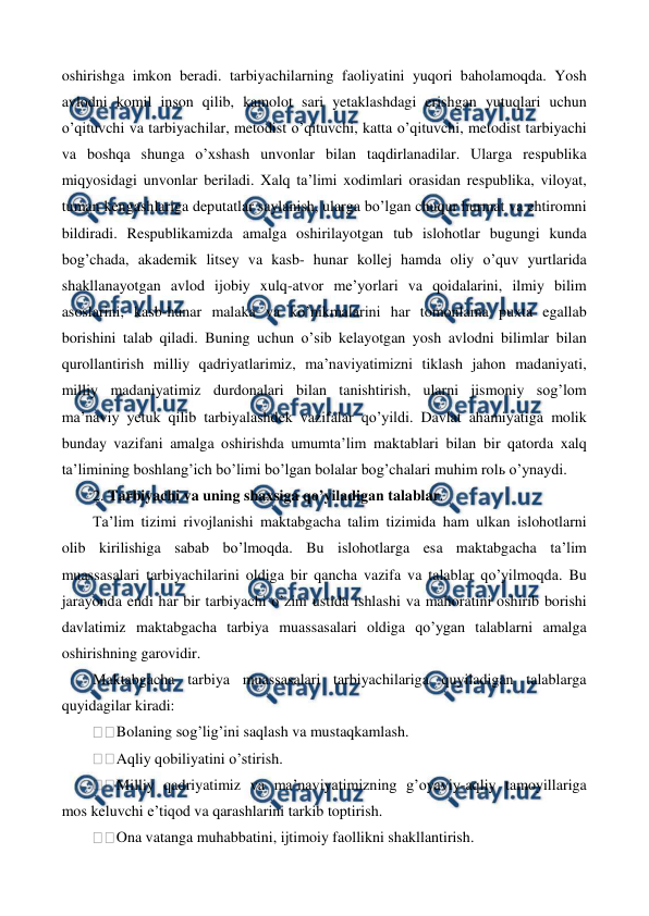  
 
oshirishga imkon beradi. tarbiyachilarning faoliyatini yuqori baholamoqda. Yosh 
avlodni komil inson qilib, kamolot sari yetaklashdagi erishgan yutuqlari uchun 
o’qituvchi va tarbiyachilar, metodist o’qituvchi, katta o’qituvchi, metodist tarbiyachi 
va boshqa shunga o’xshash unvonlar bilan taqdirlanadilar. Ularga respublika 
miqyosidagi unvonlar beriladi. Xalq ta’limi xodimlari orasidan respublika, viloyat, 
tuman kengashlariga deputatlar saylanish, ularga bo’lgan chuqur hurmat va ehtiromni 
bildiradi. Respublikamizda amalga oshirilayotgan tub islohotlar bugungi kunda 
bog’chada, akademik litsey va kasb- hunar kollej hamda oliy o’quv yurtlarida 
shakllanayotgan avlod ijobiy xulq-atvor me’yorlari va qoidalarini, ilmiy bilim 
asoslarini, kasb-hunar malaka va ko’nikmalarini har tomonlama puxta egallab 
borishini talab qiladi. Buning uchun o’sib kelayotgan yosh avlodni bilimlar bilan 
qurollantirish milliy qadriyatlarimiz, ma’naviyatimizni tiklash jahon madaniyati, 
milliy madaniyatimiz durdonalari bilan tanishtirish, ularni jismoniy sog’lom 
ma’naviy yetuk qilib tarbiyalashdek vazifalar qo’yildi. Davlat ahamiyatiga molik 
bunday vazifani amalga oshirishda umumta’lim maktablari bilan bir qatorda xalq 
ta’limining boshlang’ich bo’limi bo’lgan bolalar bog’chalari muhim rolь o’ynaydi. 
2. Tarbiyachi va uning shaxsiga qo’yiladigan talablar. 
Ta’lim tizimi rivojlanishi maktabgacha talim tizimida ham ulkan islohotlarni 
olib kirilishiga sabab bo’lmoqda. Bu islohotlarga esa maktabgacha ta’lim 
muassasalari tarbiyachilarini oldiga bir qancha vazifa va talablar qo’yilmoqda. Bu 
jarayonda endi har bir tarbiyachi o’zini ustida ishlashi va mahoratini oshirib borishi 
davlatimiz maktabgacha tarbiya muassasalari oldiga qo’ygan talablarni amalga 
oshirishning garovidir. 
Maktabgacha tarbiya muassasalari tarbiyachilariga quyiladigan talablarga 
quyidagilar kiradi: 
Bolaning sog’lig’ini saqlash va mustaqkamlash. 
Aqliy qobiliyatini o’stirish. 
Milliy qadriyatimiz va ma’naviyatimizning g’oyaviy-aqliy tamoyillariga 
mos keluvchi e’tiqod va qarashlarini tarkib toptirish. 
Ona vatanga muhabbatini, ijtimoiy faollikni shakllantirish. 
