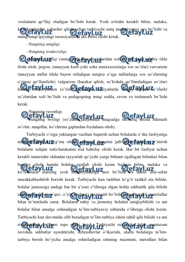  
 
vositalarni qo’llay oladigan bo’lishi kerak. Yosh avlodni kerakli bilim, malaka, 
ko’nikmalardan xabardor qilish uchun tarbiyachi nutq madaniyatiga ega bo’lishi va 
uning nutqi quyidagi xususiyatlarda aks ettira olishi kerak. 
- Nutqning aniqligi. 
- Nutqning irodaviyligi. 
- Nutqning sofligi (uning turli sheva so’zlaridan xoli bo’lib, faqat adabiy tilda 
ifoda etish, jargon, (muayyan kasb yoki soha mutaxassislarga xos so’zlar) varvarizm 
(muayyan millat tilida bayon etiladigan nutqtsa o’zga millatlarga xos so’zlarning 
o’rinsiz qo’llanilishi) vulgarizm (harakat qilish, so’kishda qo’llaniladigan so’zlar) 
hamda kontselyarizm (o’rinli bo’lmagan vaziyatlarda rasmiy nutqda so’zlash) 
so’zlaridan xoli bo’lishi va pedagogning nutqi sodda, ravon va tushunarli bo’lishi 
kerak. 
- Nutqning ravonligi. 
- Nutqning boyligi (so’zlash jarayonida maqsadga muvofiq tarzda hikmatli 
so’zlar, maqollar, ko’chirma gaplardan foydalana olish). 
Tarbiyachi o’ziga yuklangan vazifani bajarish uchun bolalarda o’sha faoliyatiga 
nisbatan qiziqish uyg’ota olishi, ularning diqqatini jalb qilib faolligini o’stirish 
bolalarni xulqini xatti-harakatini real baholay olishi kerak. Har bir faoliyat uchun 
kerakli materialni oldindan tayyorlab qo’yishi yangi bilimni egallagan bilimlari bilan 
bog’lay olishi hamda bolalar egallab olishi lozim bo’lgan bilim, malaka va 
ko’nikmalar ularning yosh imkoniyatlariga mos bo’lishi va ularni asta-sekin 
murakkablashtirib borishi kerak. Tarbiyachi kun tartibini to’g’ri tashkil eta bilishi, 
bolalar jamoasiga undagi har bir a’zoni e’tiborga olgan holda rahbarlik qila bilishi 
ularning faoliyati (o’quv, o’yin, mehnat) mazmunli bo’lishi uchun kerakli materiallar 
bilan ta’minlashi zarur. Bolalarni ruhiy va jismoniy holatini aniqlaybilishi va uni 
bolalar bilan amalga oshiradigan ta’lim-tarbiyaviy ishlarida e’tiborga olishi lozim. 
Tarbiyachi kun davomida olib boradigan ta’lim-tarbiya ishini tahlil qila bilishi va uni 
rivojlantirish yo’llarni topa olishi kerak. Tarbiyachi ota-onalar bilan muntazam 
ravishda suhbatlar uyushtirishi, uchrashuvlar o’tkazishi, ularni bolalarga ta’lim-
tarbiya berish bo’yicha amalga oshiriladigan ishining mazmuni, metodlari bilan 
