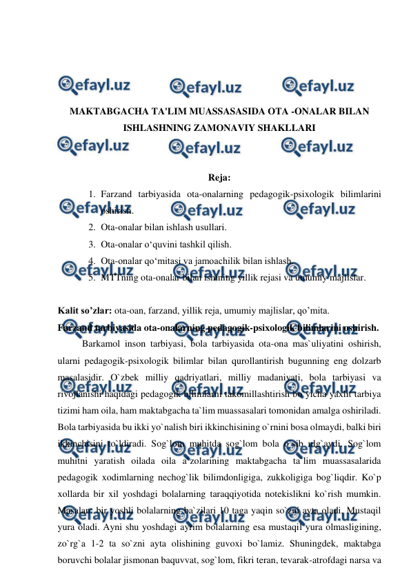  
 
 
 
 
 
MAKTABGACHA TA'LIM MUASSASASIDA OTA -ONALAR BILAN 
ISHLASHNING ZAMONAVIY SHAKLLARI 
 
 
Reja: 
1. Farzand tarbiyasida ota-onalarning pedagogik-psixologik bilimlarini 
oshirish.  
2. Ota-onalar bilan ishlash usullari. 
3. Ota-onalar o‘quvini tashkil qilish.  
4. Ota-onalar qo‘mitasi va jamoachilik bilan ishlash.  
5. MTTning ota-onalar bilan ishining yillik rejasi va umumiy majlislar. 
 
Kalit so’zlar: ota-oan, farzand, yillik reja, umumiy majlislar, qo’mita. 
Farzand tarbiyasida ota-onalarning pedagogik-psixologik bilimlarini oshirish.  
Barkamol inson tarbiyasi, bola tarbiyasida ota-ona mas`uliyatini oshirish, 
ularni pedagogik-psixologik bilimlar bilan qurollantirish bugunning eng dolzarb 
masalasidir. O`zbek milliy qadriyatlari, milliy madaniyati, bola tarbiyasi va 
rivojlanishi haqidagi pedagogik bilimlarni takomillashtirish bo`yicha yaxlit tarbiya 
tizimi ham oila, ham maktabgacha ta`lim muassasalari tomonidan amalga oshiriladi. 
Bola tarbiyasida bu ikki yo`nalish biri ikkinchisining o`rnini bosa olmaydi, balki biri 
ikkinchisini to`ldiradi. Sog`lom muhitda sog`lom bola o`sib ulg`aydi. Sog`lom 
muhitni yaratish oilada oila a`zolarining maktabgacha ta`lim muassasalarida 
pedagogik xodimlarning nechog`lik bilimdonligiga, zukkoligiga bog`liqdir. Ko`p 
xollarda bir xil yoshdagi bolalarning taraqqiyotida notekislikni ko`rish mumkin. 
Masalan: bir yoshli bolalarning ba`zilari 10 taga yaqin so`zni ayta oladi. Mustaqil 
yura oladi. Ayni shu yoshdagi ayrim bolalarning esa mustaqil yura olmasligining, 
zo`rg`a 1-2 ta so`zni ayta olishining guvoxi bo`lamiz. Shuningdek, maktabga 
boruvchi bolalar jismonan baquvvat, sog`lom, fikri teran, tevarak-atrofdagi narsa va 
