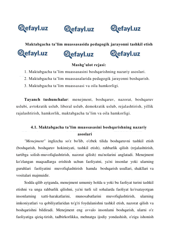  
 
 
 
 
 
Maktabgacha ta’lim muassasasida pedagogik jarayonni tashkil etish 
 
 
Mashg’ulot rejasi: 
1. Maktabgacha ta’lim muassasasini boshqarishning nazariy asoslari.  
2. Maktabgacha ta’lim muassasalarida pedagogik jarayonni boshqarish. 
3. Maktabgacha ta’lim muassasasi va oila hamkorligi. 
 
Tayanch tushunchalar: menejment, boshqaruv, nazorat, boshqaruv 
uslubi, avtokratik uslub, liberal uslub, demokratik uslub, rejalashtirish, yillik 
rajalashtirish, hamkorlik, maktabgacha ta’lim va oila hamkorligi. 
 
4.1. Maktabgacha ta’lim muassasasini boshqarishning nazariy 
asoslari 
"Menejment" inglizcha so'z bo'lib, o'zbek tilida boshqaruvni tashkil etish 
(boshqarish, boshqaruv hokimiyati, tashkil etish), rahbarlik qilish (rejalashtirish, 
tartibga solish-muvofiqlashtirish, nazorat qilish) ma'nolarini anglatadi. Menejment 
ko'zlangan maqsadlarga erishish uchun faoliyatni, ya'ni insonlar yoki ularning  
guruhlari  faoliyatini  muvofiqlashtirish  hamda  boshqarish usullari, shakllari va 
vositalari majmuidir. 
Sodda qilib aytganda, menejment umumiy holda u yoki bu faoliyat turini tashkil 
etishni va unga rahbarlik qilishni, ya'ni turli xil sohalarda faoliyat ko'rsatayotgan 
insonlarning 
xatti-harakatlarini, 
munosabatlarini 
muvofiqlashtirish, 
ularning 
imkoniyatlari va qobiliyatlaridan to'g'ri foydalanishni tashkil etish, nazorat qilish va 
boshqarishni bildiradi. Menejment eng avvalo insonlami boshqarish, ularni o'z 
faoliyatiga qiziq-tirish, tadbirkorlikka, mehnatga ijodiy yondashish, o'ziga ishonish 
