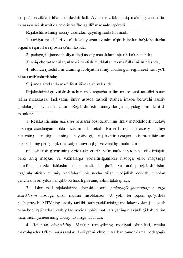  
 
maqsadi vazifalari bilan aniqlashtiriladi. Aynan vazifalar aniq maktabgacha ta'lim 
muassasalari sharoitida amaliy va "ko'ngilli" maqsadni qo'yadi. 
Rejalashtirishning asosiy vazifalari quyidagilarda ko'rinadi: 
1) tarbiya masalalari va o'sib kelayotgan avlodni o'qitish ishlari bo'yicha davlat 
organlari qarorlari ijrosini ta'minlashda; 
2) pedagogik jamoa faoliyatidagi asosiy masalalarni ajratib ko'r-satishda; 
3) aniq chora-tadbirlar, ularni ijro etish muddatlari va mas'ullarini aniqlashda;                      
4) alohida ijrochilarni ularning faoliyatini ilmiy asoslangan reglament-lash yo'li 
bilan tartiblashtirishda; 
5) jamoa a'zolarida mas'uliyatlilikni tarbiyalashda. 
Rejalashtirishga kirishish uchun maktabgacha ta'lim muassasasi mu-diri butun 
ta'lim muassasasi faoliyatini ilmiy asosda tashkil etishga imkon beruvchi asosiy 
qoidalarga tayanishi zarur. Rejalashtirish tamoyillariga quyidagilarni kiritish 
mumkin: 
1. Rejalashtirining ilmiyligi rejalarni boshqaruvning ilmiy metodologik nuqtayi 
nazariga asoslangan holda tuzishni talab etadi. Bu erda rejadagi asosiy nuqtayi 
nazarning 
aniqligi, 
uning 
hayotiyligi, 
rejalashtirilayotgan 
chora-tadbirlarni 
o'tkazishning pedagogik maqsadga muvofiqligi va zarurligi muhimdir; 
rejalashtirish g'oyasining o'zida aks ettirib, ya'ni nafaqat yaqin va olis kelajak, 
balki aniq maqsad va vazifalarga yo'naltirilganlikni hisobga olib, maqsadga 
qaratilgan tarzda ishlashni talab etadi. Istiqbolli va oraliq rejalashtirishni 
uyg'unlashtirish ta'limiy vazifalarni bir necha yilga mo'ljallab qo'yish, ulardan 
qanchasini bir yilda hal qilib bo'lmasligini aniqlashni talab qiladi; 
3.  Ishni real rejalashtirish sharoitida aniq pedagogik jamoaning о 'ziga 
xosliklarim hisobga olish muhim hisoblanadi. U yoki bu rejani qo"yishda 
boshqaruvchi MTMning asosiy tarkibi, tarbiyachilarining ma-lakaviy darajasi, yosh 
bilan bog'liq jihatlari, kasbiy faoliyatida ijobiy motivatsiyaning mavjudligi kabi ta'lim 
muassasasi jamoasining asosiy tavsifiga tayanadi; 
4. Rejaning obyektivligi. Mazkur tamoyilning mohiyati shundaki, rejalar 
maktabgacha ta'lim muassasalari faoliyatini chuqur va har tomon-lama pedagogik 
