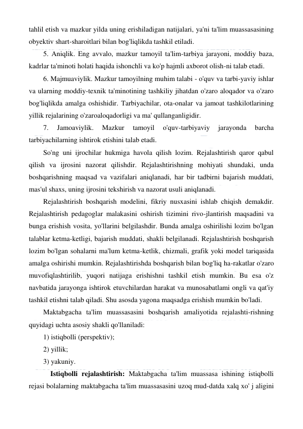  
 
tahlil etish va mazkur yilda uning erishiladigan natijalari, ya'ni ta'lim muassasasining 
obyektiv shart-sharoitlari bilan bog'liqlikda tashkil etiladi. 
5. Aniqlik. Eng avvalo, mazkur tamoyil ta'lim-tarbiya jarayoni, moddiy baza, 
kadrlar ta'minoti holati haqida ishonchli va ko'p hajmli axborot olish-ni talab etadi. 
6. Majmuaviylik. Mazkur tamoyilning muhim talabi - o'quv va tarbi-yaviy ishlar 
va ularning moddiy-texnik ta'minotining tashkiliy jihatdan o'zaro aloqador va o'zaro 
bog'liqlikda amalga oshishidir. Tarbiyachilar, ota-onalar va jamoat tashkilotlarining 
yillik rejalarining o'zaroaloqadorligi va ma' qullanganligidir. 
7. 
Jamoaviylik. 
Mazkur 
tamoyil 
o'quv-tarbiyaviy 
jarayonda 
barcha 
tarbiyachilarning ishtirok etishini talab etadi. 
So'ng uni ijrochilar hukmiga havola qilish lozim. Rejalashtirish qaror qabul 
qilish va ijrosini nazorat qilishdir. Rejalashtirishning mohiyati shundaki, unda 
boshqarishning maqsad va vazifalari aniqlanadi, har bir tadbirni bajarish muddati, 
mas'ul shaxs, uning ijrosini tekshirish va nazorat usuli aniqlanadi. 
Rejalashtirish boshqarish modelini, fikriy nusxasini ishlab chiqish demakdir. 
Rejalashtirish pedagoglar malakasini oshirish tizimini rivo-jlantirish maqsadini va 
bunga erishish vosita, yo'llarini belgilashdir. Bunda amalga oshirilishi lozim bo'lgan 
talablar ketma-ketligi, bajarish muddati, shakli belgilanadi. Rejalashtirish boshqarish 
lozim bo'lgan sohalarni ma'lum ketma-ketlik, chizmali, grafik yoki model tariqasida 
amalga oshirishi mumkin. Rejalashtirishda boshqarish bilan bog'liq ha-rakatlar o'zaro 
muvofiqlashtirilib, yuqori natijaga erishishni tashkil etish mumkin. Bu esa o'z 
navbatida jarayonga ishtirok etuvchilardan harakat va munosabatlami ongli va qat'iy 
tashkil etishni talab qiladi. Shu asosda yagona maqsadga erishish mumkin bo'ladi. 
Maktabgacha ta'lim muassasasini boshqarish amaliyotida rejalashti-rishning 
quyidagi uchta asosiy shakli qo'llaniladi:  
1) istiqbolli (perspektiv);  
2) yillik;  
3) yakuniy. 
    Istiqbolli rejalashtirish: Maktabgacha ta'lim muassasa ishining istiqbolli 
rejasi bolalarning maktabgacha ta'lim muassasasini uzoq mud-datda xalq xo' j aligini 
