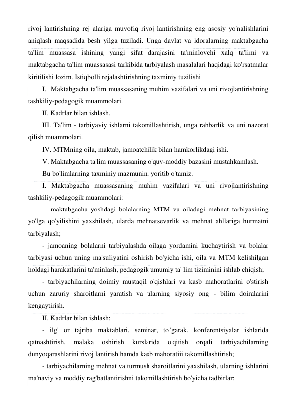  
 
rivoj lantirishning rej alariga muvofiq rivoj lantirishning eng asosiy yo'nalishlarini 
aniqlash maqsadida besh yilga tuziladi. Unga davlat va idoralarning maktabgacha 
ta'lim muassasa ishining yangi sifat darajasini ta'minlovchi xalq ta'limi va 
maktabgacha ta'lim muassasasi tarkibida tarbiyalash masalalari haqidagi ko'rsatmalar 
kiritilishi lozim. Istiqbolli rejalashtirishning taxminiy tuzilishi 
I.  Maktabgacha ta'lim muassasaning muhim vazifalari va uni rivojlantirishning 
tashkiliy-pedagogik muammolari. 
II. Kadrlar bilan ishlash. 
III. Ta'lim - tarbiyaviy ishlarni takomillashtirish, unga rahbarlik va uni nazorat 
qilish muammolari. 
IV. MTMning oila, maktab, jamoatchilik bilan hamkorlikdagi ishi. 
V. Maktabgacha ta'lim muassasaning o'quv-moddiy bazasini mustahkamlash. 
Bu bo'limlarning taxminiy mazmunini yoritib o'tamiz. 
I. Maktabgacha muassasaning muhim vazifalari va uni rivojlantirishning 
tashkiliy-pedagogik muammolari: 
-  maktabgacha yoshdagi bolalarning MTM va oiladagi mehnat tarbiyasining 
yo'lga qo'yilishini yaxshilash, ularda mehnatsevarlik va mehnat ahllariga hurmatni 
tarbiyalash; 
- jamoaning bolalarni tarbiyalashda oilaga yordamini kuchaytirish va bolalar 
tarbiyasi uchun uning ma'suliyatini oshirish bo'yicha ishi, oila va MTM kelishilgan 
holdagi harakatlarini ta'minlash, pedagogik umumiy ta' lim tiziminini ishlab chiqish; 
- tarbiyachilarning doimiy mustaqil o'qishlari va kasb mahoratlarini o'stirish 
uchun zaruriy sharoitlarni yaratish va ularning siyosiy ong - bilim doiralarini 
kengaytirish. 
II. Kadrlar bilan ishlash: 
- ilg' or tajriba maktablari, seminar, to’garak, konferentsiyalar ishlarida 
qatnashtirish, 
malaka 
oshirish 
kurslarida 
o'qitish 
orqali 
tarbiyachilarning 
dunyoqarashlarini rivoj lantirish hamda kasb mahoratiii takomillashtirish; 
- tarbiyachilarning mehnat va turmush sharoitlarini yaxshilash, ularning ishlarini 
ma'naviy va moddiy rag'batlantirishni takomillashtirish bo'yicha tadbirlar; 
