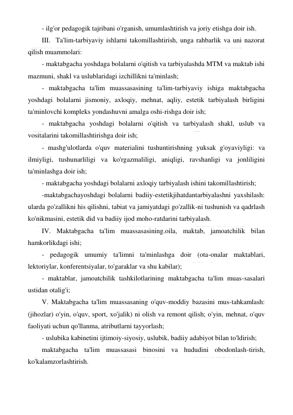  
 
- ilg'or pedagogik tajribani o'rganish, umumlashtirish va joriy etishga doir ish. 
III.  Ta'lim-tarbiyaviy ishlarni takomillashtirish, unga rahbarlik va uni nazorat 
qilish muammolari: 
- maktabgacha yoshdaga bolalarni o'qitish va tarbiyalashda MTM va maktab ishi 
mazmuni, shakl va uslublaridagi izchillikni ta'minlash; 
- maktabgacha ta'lim muassasasining ta'lim-tarbiyaviy ishiga maktabgacha 
yoshdagi bolalarni jismoniy, axloqiy, mehnat, aqliy, estetik tarbiyalash birligini 
ta'minlovchi kompleks yondashuvni amalga oshi-rishga doir ish; 
- maktabgacha yoshdagi bolalarni o'qitish va tarbiyalash shakl, uslub va 
vositalarini takomillashtirishga doir ish; 
- mashg'ulotlarda o'quv materialini tushuntirishning yuksak g'oyaviyligi: va 
ilmiyligi, tushunarliligi va ko'rgazmaliligi, aniqligi, ravshanligi va jonliligini 
ta'minlashga doir ish; 
- maktabgacha yoshdagi bolalarni axloqiy tarbiyalash ishini takomillashtirish; 
-maktabgachayoshdagi bolalarni badiiy-estetikjihatdantarbiyalashni yaxshilash: 
ularda go'zallikni his qilishni, tabiat va jamiyatdagi go'zallik-ni tushunish va qadrlash 
ko'nikmasini, estetik did va badiiy ijod moho-ratdarini tarbiyalash. 
IV. Maktabgacha ta'lim muassasasining.oila, maktab, jamoatchilik bilan 
hamkorlikdagi ishi; 
- pedagogik umumiy ta'limni ta'minlashga doir (ota-onalar maktablari, 
lektoriylar, konferentsiyalar, to'garaklar va shu kabilar); 
- maktablar, jamoatchilik tashkilotlarining maktabgacha ta'lim muas-sasalari 
ustidan otalig'i; 
V. Maktabgacha ta'lim muassasaning o'quv-moddiy bazasini mus-tahkamlash: 
(jihozlar) o'yin, o'quv, sport, xo'jalik) ni olish va remont qilish; o'yin, mehnat, o'quv 
faoliyati uchun qo'llanma, atributlarni tayyorlash; 
- uslubika kabinetini ijtimoiy-siyosiy, uslubik, badiiy adabiyot bilan to'ldirish; 
maktabgacha ta'lim muassasasi binosini va hududini obodonlash-tirish, 
ko'kalamzorlashtirish. 
