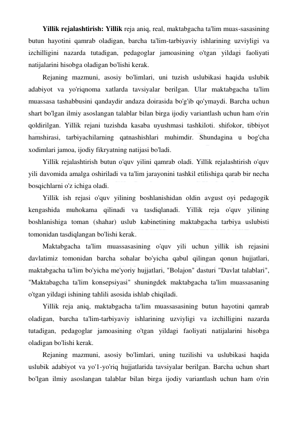  
 
Yillik rejalashtirish: Yillik reja aniq, real, maktabgacha ta'lim muas-sasasining 
butun hayotini qamrab oladigan, barcha ta'lim-tarbiyaviy ishlarining uzviyligi va 
izchilligini nazarda tutadigan, pedagoglar jamoasining o'tgan yildagi faoliyati 
natijalarini hisobga oladigan bo'lishi kerak. 
Rejaning mazmuni, asosiy bo'limlari, uni tuzish uslubikasi haqida uslubik 
adabiyot va yo'riqnoma xatlarda tavsiyalar berilgan. Ular maktabgacha ta'lim 
muassasa tashabbusini qandaydir andaza doirasida bo'g'ib qo'ymaydi. Barcha uchun 
shart bo'lgan ilmiy asoslangan talablar bilan birga ijodiy variantlash uchun ham o'rin 
qoldirilgan. Yillik rejani tuzishda kasaba uyushmasi tashkiloti. shifokor, tibbiyot 
hamshirasi, tarbiyachilarning qatnashishlari muhimdir. Shundagina u bog'cha 
xodimlari jamoa, ijodiy fikryatning natijasi bo'ladi. 
Yillik rejalashtirish butun o'quv yilini qamrab oladi. Yillik rejalashtirish o'quv 
yili davomida amalga oshiriladi va ta'lim jarayonini tashkil etilishiga qarab bir necha 
bosqichlarni o'z ichiga oladi. 
Yillik ish rejasi o'quv yilining boshlanishidan oldin avgust oyi pedagogik 
kengashida muhokama qilinadi va tasdiqlanadi. Yillik reja o'quv yilining 
boshlanishiga toman (shahar) uslub kabinetining maktabgacha tarbiya uslubisti 
tomonidan tasdiqlangan bo'lishi kerak. 
Maktabgacha ta'lim muassasasining o'quv yili uchun yillik ish rejasini 
davlatimiz tomonidan barcha sohalar bo'yicha qabul qilingan qonun hujjatlari, 
maktabgacha ta'lim bo'yicha me'yoriy hujjatlari, "Bolajon" dasturi "Davlat talablari", 
"Maktabagcha ta'lim konsepsiyasi" shuningdek maktabgacha ta'lim muassasaning 
o'tgan yildagi ishining tahlili asosida ishlab chiqiladi. 
Yillik reja aniq, maktabgacha ta'lim muassasasining butun hayotini qamrab 
oladigan, barcha ta'lim-tarbiyaviy ishlarining uzviyligi va izchilligini nazarda 
tutadigan, pedagoglar jamoasining o'tgan yildagi faoliyati natijalarini hisobga 
oladigan bo'lishi kerak. 
Rejaning mazmuni, asosiy bo'limlari, uning tuzilishi va uslubikasi haqida 
uslubik adabiyot va yo'1-yo'riq hujjatlarida tavsiyalar berilgan. Barcha uchun shart 
bo'lgan ilmiy asoslangan talablar bilan birga ijodiy variantlash uchun ham o'rin 
