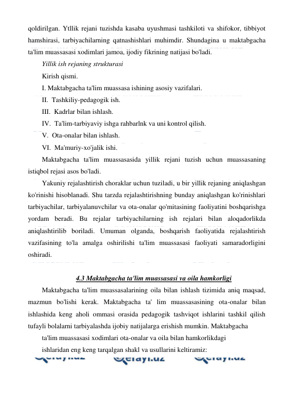  
 
qoldirilgan. Ytllik rejani tuzishda kasaba uyushmasi tashkiloti va shifokor, tibbiyot 
hamshirasi, tarbiyachilarning qatnashishlari muhimdir. Shundagina u maktabgacha 
ta'lim muassasasi xodimlari jamoa, ijodiy fikrining natijasi bo'ladi. 
Yillik ish rejaning strukturasi  
Kirish qismi. 
I. Maktabgacha ta'lim muassasa ishining asosiy vazifalari. 
II.  Tashkiliy-pedagogik ish. 
III.  Kadrlar bilan ishlash. 
IV.  Ta'lim-tarbiyaviy ishga rahbarlnk va uni kontrol qilish. 
V.  Ota-onalar bilan ishlash. 
VI.  Ma'muriy-xo'jalik ishi. 
Maktabgacha ta'lim muassasasida yillik rejani tuzish uchun muassasaning 
istiqbol rejasi asos bo'ladi. 
Yakuniy rejalashtirish choraklar uchun tuziladi, u bir yillik rejaning aniqlashgan 
ko'rinishi hisoblanadi. Shu tarzda rejalashtirishning bunday aniqlashgan ko'rinishlari 
tarbiyachilar, tarbiyalanuvchilar va ota-onalar qo'mitasining faoliyatini boshqarishga 
yordam beradi. Bu rejalar tarbiyachilarning ish rejalari bilan aloqadorlikda 
aniqlashtirilib boriladi. Umuman olganda, boshqarish faoliyatida rejalashtirish 
vazifasining to'la amalga oshirilishi ta'lim muassasasi faoliyati samaradorligini 
oshiradi. 
 
4.3 Maktabgacha ta'lim muassasasi va oila hamkorligi 
Maktabgacha ta'lim muassasalarining oila bilan ishlash tizimida aniq maqsad, 
mazmun bo'lishi kerak. Maktabgacha ta' lim muassasasining ota-onalar bilan 
ishlashida keng aholi ommasi orasida pedagogik tashviqot ishlarini tashkil qilish 
tufayli bolalarni tarbiyalashda ijobiy natijalarga erishish mumkin. Maktabgacha 
ta'lim muassasasi xodimlari ota-onalar va oila bilan hamkorlikdagi 
ishlaridan eng keng tarqalgan shakl va usullarini keltiramiz: 
