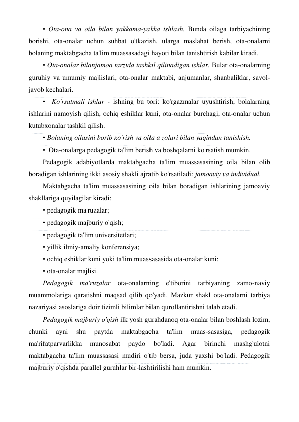  
 
• Ota-ona va oila bilan yakkama-yakka ishlash. Bunda oilaga tarbiyachining 
borishi, ota-onalar uchun suhbat o'tkazish, ularga maslahat berish, ota-onalarni 
bolaning maktabgacha ta'lim muassasadagi hayoti bilan tanishtirish kabilar kiradi. 
• Ota-onalar bilanjamoa tarzida tashkil qilinadigan ishlar. Bular ota-onalarning 
guruhiy va umumiy majlislari, ota-onalar maktabi, anjumanlar, shanbaliklar, savol-
javob kechalari. 
•  Ko'rsatmali ishlar - ishning bu tori: ko'rgazmalar uyushtirish, bolalarning 
ishlarini namoyish qilish, ochiq eshiklar kuni, ota-onalar burchagi, ota-onalar uchun 
kutubxonalar tashkil qilish. 
• Bolaning oilasini borib ко'rish va oila a zolari bilan yaqindan tanishish. 
•  Ota-onalarga pedagogik ta'lim berish va boshqalarni ko'rsatish mumkin. 
Pedagogik adabiyotlarda maktabgacha ta'lim muassasasining oila bilan olib 
boradigan ishlarining ikki asosiy shakli ajratib ko'rsatiladi: jamoaviy va individual. 
Maktabgacha ta'lim muassasasining oila bilan boradigan ishlarining jamoaviy 
shakllariga quyilagilar kiradi: 
• pedagogik ma'ruzalar; 
• pedagogik majburiy o'qish; 
• pedagogik ta'lim universitetlari; 
• yillik ilmiy-amaliy konferensiya; 
• ochiq eshiklar kuni yoki ta'lim muassasasida ota-onalar kuni; 
• ota-onalar majlisi. 
Pedagogik ma'ruzalar ota-onalarning e'tiborini tarbiyaning zamo-naviy 
muammolariga qaratishni maqsad qilib qo'yadi. Mazkur shakl ota-onalarni tarbiya 
nazariyasi asoslariga doir tizimli bilimlar bilan qurollantirishni talab etadi. 
Pedagogik majburiy o'qish ilk yosh gurahdanoq ota-onalar bilan boshlash lozim, 
chunki 
ayni 
shu 
paytda 
maktabgacha 
ta'lim 
muas-sasasiga, 
pedagogik 
ma'rifatparvarlikka 
munosabat 
paydo 
bo'ladi. 
Agar 
birinchi 
mashg'ulotni 
maktabgacha ta'lim muassasasi mudiri o'tib bersa, juda yaxshi bo'ladi. Pedagogik 
majburiy o'qishda parallel guruhlar bir-lashtirilishi ham mumkin. 
