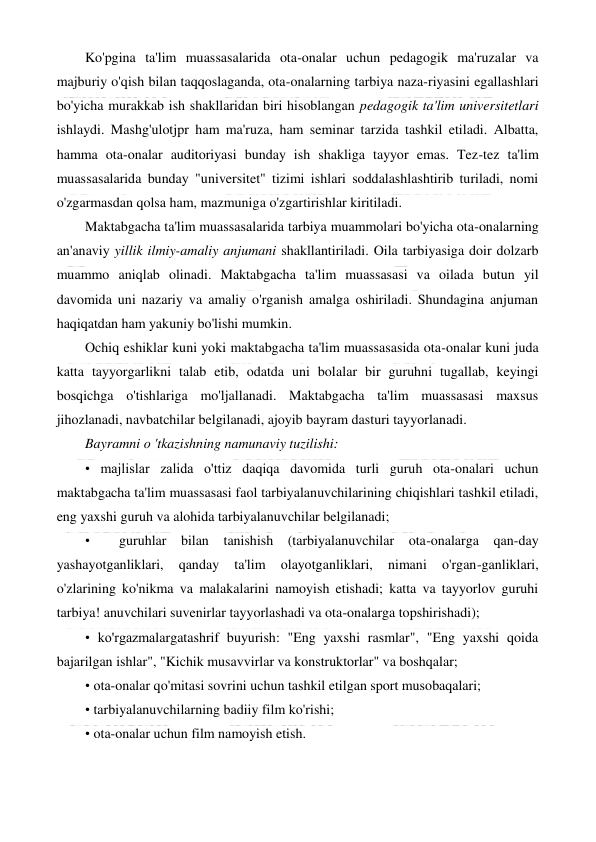  
 
Ko'pgina ta'lim muassasalarida ota-onalar uchun pedagogik ma'ruzalar va 
majburiy o'qish bilan taqqoslaganda, ota-onalarning tarbiya naza-riyasini egallashlari 
bo'yicha murakkab ish shakllaridan biri hisoblangan pedagogik ta'lim universitetlari 
ishlaydi. Mashg'ulotjpr ham ma'ruza, ham seminar tarzida tashkil etiladi. Albatta, 
hamma ota-onalar auditoriyasi bunday ish shakliga tayyor emas. Tez-tez ta'lim 
muassasalarida bunday "universitet" tizimi ishlari soddalashlashtirib turiladi, nomi 
o'zgarmasdan qolsa ham, mazmuniga o'zgartirishlar kiritiladi. 
Maktabgacha ta'lim muassasalarida tarbiya muammolari bo'yicha ota-onalarning 
an'anaviy yillik ilmiy-amaliy anjumani shakllantiriladi. Oila tarbiyasiga doir dolzarb 
muammo aniqlab olinadi. Maktabgacha ta'lim muassasasi va oilada butun yil 
davomida uni nazariy va amaliy o'rganish amalga oshiriladi. Shundagina anjuman 
haqiqatdan ham yakuniy bo'lishi mumkin. 
Ochiq eshiklar kuni yoki maktabgacha ta'lim muassasasida ota-onalar kuni juda 
katta tayyorgarlikni talab etib, odatda uni bolalar bir guruhni tugallab, keyingi 
bosqichga o'tishlariga mo'ljallanadi. Maktabgacha ta'lim muassasasi maxsus 
jihozlanadi, navbatchilar belgilanadi, ajoyib bayram dasturi tayyorlanadi. 
Bayramni о 'tkazishning namunaviy tuzilishi: 
• majlislar zalida o'ttiz daqiqa davomida turli guruh ota-onalari uchun 
maktabgacha ta'lim muassasasi faol tarbiyalanuvchilarining chiqishlari tashkil etiladi, 
eng yaxshi guruh va alohida tarbiyalanuvchilar belgilanadi; 
•  guruhlar bilan tanishish (tarbiyalanuvchilar ota-onalarga qan-day 
yashayotganliklari, 
qanday 
ta'lim 
olayotganliklari, 
nimani 
o'rgan-ganliklari, 
o'zlarining ko'nikma va malakalarini namoyish etishadi; katta va tayyorlov guruhi 
tarbiya! anuvchilari suvenirlar tayyorlashadi va ota-onalarga topshirishadi); 
• ko'rgazmalargatashrif buyurish: "Eng yaxshi rasmlar", "Eng yaxshi qoida 
bajarilgan ishlar", "Kichik musavvirlar va konstruktorlar" va boshqalar; 
• ota-onalar qo'mitasi sovrini uchun tashkil etilgan sport musobaqalari; 
• tarbiyalanuvchilarning badiiy film ko'rishi; 
• ota-onalar uchun film namoyish etish. 
