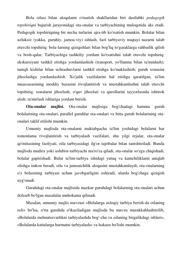  
 
Bola oilasi bilan aloqalarni o'rnatish shakllaridan biri dastlabki pedagogik 
topshiriqni bajarish jarayonidagi ota-onalar va tarbiyachining muloqotida aks etadi. 
Pedagogik topshiriqning bir necha turlarini ajra-tib ko'rsatish mumkin. Bolalar bilan 
uzluksiz (yakka, guruhiy, jamoa-viy) ishlash, faol tarbiyaviy nuqtayi nazarni talab 
etuvchi topshiriq: bola-larning qiziqishlari bilan bog'liq to'garaklarga rahbarlik qilish 
va bosh-qalar. Tarbiyachiga tashkiliy yordam ko'rsatishni talab etuvchi topshiriq: 
ekskursiyani tashkil etishga yordamlashish (transport, yo'llanma bilan ta'minlash); 
taniqli kishilar bilan uchrashuvlarni tashkil etishga ko'maklashish; guruh xonasini 
jihozlashga yordamlashish. Xo'jalik vazifalarini hal etishga qaratilgan, ta'lim 
muassasasining moddiy bazasini rivojlantirish va mustahkamlashni talab etuvchi 
topshiriq: xonalarni jihozlash, o'quv jihozlari va qurollarini tayyorlasmla ishtirok 
etish; ta'mirlash ishlariga yordam berish. 
Ota-onalar 
majlisi. 
Ota-onalar 
majlisiga 
bog'chadagi 
hamma 
guruh 
bolalarining ota-onalari, parallel guruhlar ota-onalari va bitta guruh bolalarining ota-
onalari taklif etilishi mumkin. 
Umumiy majlisda ota-onalarni maktabgacha ta'lim yoshidagi bolalarni har 
tomonlama rivojlantirish va tarbiyalash vazifalari, shu yilgi rejalar, ota-onalar 
qo'mitasining faoliyati, oila tarbiyasidagi ilg'or tajribalar bilan tanishtiriladi. Bunda 
majlisda mudira yoki uslubist-tarbiyachi ma'ro'za qiladi, ota-onalar so'zga chiqishadi, 
bolalar gapirishadi. Bular ta'lim-tarbiya ishidagi yutuq va kamchiliklarni aniqlab 
olishga imkon beradi, oila va jamoatchilik aloqasini mustahkamlaydi, ota-onalarning 
o'z bolasining tarbiyasi uchun javobgarligini oshiradi, ularda bog'chaga qiziqish 
uyg'onadi. 
Gurahdagi ota-onalar majlisida mazkur guruhdagi bolalarning ota-onalari uchun 
dolzarb bo'lgan masalalar muhokama qilinadi. 
Masalan, umumiy majlis mavzusi «Bolalarga axloqiy tarbiya berish-da oilaning 
roli» bo'lsa, o'rta guruhda o'tkaziladigan majlisda bu mavzu murakkablashtirilib, 
«Bolalarda mehnatsevarlikni tarbiyalashda bog'-cha va oilaning birgalikdagi ishlari», 
«Bolalarda kattalarga hurmatni tarbiyalash» va hokazo bo'lishi mumkin. 
