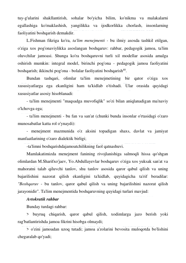  
 
tuy-g'ularini shakllantirish, sohalar bo'yicha bilim, ko'nikma va malakalarni 
egallashiga ko'maklashish, yangilikka va ijodkorlikka chorlash, insonlarning 
faoliyatini boshqarish demakdir. 
L.Fishman fikriga ko'ra, ta'lim menejmenti - bu ilmiy asosda tashkil etilgan, 
o'ziga xos pog'onaviylikka asoslangan boshqaruv: rahbar, pedagogik jamoa, ta'lim 
oluvchilar jamoasi. Shunga ko'ra boshqaruvni turli xil modellar asosida amalga 
oshirish mumkin: integral model, birinchi pog'ona - pedagogik jamoa faoliyatini 
boshqarish; ikkinchi pog'ona - bolalar faoliyatini boshqarish40. 
Bundan tashqari, olimlar ta'lim menejmetining bir qator o'ziga xos 
xususiyatlarga ega ekanligini ham ta'kidlab o'tishadi. Ular orasida quyidagi 
xususiyatlar asosiy hisoblanadi: 
- ta'lim menejmenti "maqsadga muvofiqlik" so'zi bilan aniqlanadigan ma'naviy 
o'lchovga ega;              
- ta'lim menejmenti - bu fan va san'at (chunki bunda insonlar o'rtasidagi o'zaro 
munosabatlar katta rol o'ynaydi): 
- menejment mazmunida o'z aksini topadigan shaxs, davlat va jamiyat 
manfaatlarining o'zaro dialektik birligi; 
-ta'limni boshqarishdajamoatchilikning faol qatnashuvi. 
Mamlakatimizda menejment fanining rivojlanishiga salmoqli hissa qo'shgan 
olimlardan M.Sharifxo'jaev, Yo.Abdullayevlar boshqaruv o'ziga xos yuksak san'at va 
mahoratni talab qiluvchi tanlov, shu tanlov asosida qaror qabul qilish va uning 
bajarilishini nazorat qilish ekanligini ta'kidlab, quyidagicha ta'rif beradilar: 
"Boshqaruv - bu tanlov, qaror qabul qilish va uning bajarilishini nazorat qilish 
jarayonidir". Ta'lim menejmentida boshqaruvning quyidagi turlari mavjud: 
Avtokratik rahbar 
Bunday turdagi rahbar: 
> buyruq chiqarish, qaror qabul qilish, xodimlarga jazo berish yoki 
rag'batlantirishda jamoa fikrini hisobga olmaydi; 
> o'zini jamoadan uzoq tutadi; jamoa a'zolarini bevosita muloqotda bo'lishini 
chegaralab qo'yadi; 
