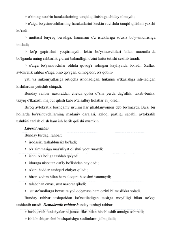  
 
> o'zining noo'rin harakatlarining tanqid qilinishiga chiday olmaydi; 
> o'ziga bo'ysinuvchilarning harakatlarini keskin ravishda tanqid qilishni yaxshi 
ko'radi; 
> muttasil buyruq berishga, hammani o'z istaklariga so'zsiz bo'y-sindirishga 
intiladi; 
> ko'p gapirishni yoqtirmaydi, lekin bo'ysinuvchilari bilan muomila-da 
bo'lganda uning rahbarlik g'ururi balandligi, o'zini katta tutishi sezilib turadi; 
> o'ziga bo'ysinuvchilar oldida qovog'i solingan kayfiyatda bo'ladi. Xullas, 
avtokratik rahbar o'ziga bino qo'ygan, dimog'dor, o'z qobili- 
yati va imkoniyatlariga ortiqcha ishonadigan, hukmini o'tkazishga inti-ladigan 
kishilardan yetishib chiqadi. 
Bunday rahbar nazoratdan chetda qolsa o"sha yerda dag'allik, takab-burlik, 
tazyiq o'tkazish, majbur qilish kabi o'ta salbiy holatlar avj oladi. 
Biroq avtokratik boshqamv usulini har jihatdanyomon deb bo'lmaydi. Ba'zi bir 
hollarda bo'ysinuvchilarning madaniy darajasi, axloqi pastligi sababli avtokratik 
uslubini tanlab olish ham ish berib qolishi mumkin. 
Liberal rahbar 
Bunday turdagi rahbar: 
>  irodasiz, tashabbussiz bo'ladi; 
>  o'z zimmasiga mas'uliyat olishni yoqtirmaydi; 
>  ishni o'z holiga tashlab qo'yadi; 
>  idoraga nisbatan qat'iy bo'lishdan hayiqadi; 
>  o'zini haddan tashqari ehtiyot qiladi; 
>  biron xodim bilan ham aloqani buzishni istamaydi; 
>  talabchan emas, sust nazorat qiladi; 
>   suiste'mollarga bevosita yo'l qo'ymasa ham o'zini bilmaslikka soladi. 
Bunday rahbar tashqaridan ko'rsatiladigan ta'sirga moyilligi bilan ко'zga 
tashlanib turadi. Demokratik rahbar bunday turdagi rahbar: 
> boshqarish funksiyalarini jamoa fikri bilan hisoblashib amalga oshiradi; 
> ishlab chiqarishni boshqarishga xodimlarni jalb qiladi; 
