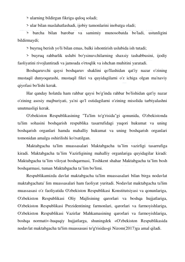  
 
> ularning bildirgan fikriga quloq soladi; 
> ular bilan maslahatlashadi, ijobiy tamonlarini inobatga oladi; 
> barcha bilan barobar va samimiy munosobatda bo'ladi, ustunligini 
bildirmaydi; 
> buyruq berish yo'li bilan emas, balki ishontirish uslubida ish tutadi; 
> buyruq rahbarlik uslubi bo'ysinuvchilarning shaxsiy tashabbusini, ijodiy 
faoliyatini rivojlantiradi va jamoada o'rtoqlik va ishchan muhitini yaratadi. 
Boshqaruvchi qaysi boshqaruv shaklini qo'llashidan qat'iy nazar o'zining 
mustaqil dunyoqarashi, mustaqil fikri va quyidagilarni o'z ichiga olgan ma'naviy 
qiyofasi bo'lishi kerak. 
Har qanday holatda ham rahbar qaysi bo'g'inda rahbar bo'lishidan qat'iy nazar 
o'zining asosiy majburiyati, ya'ni qo'l ostidagilarni o'zining misolida tarbiyalashni 
unutmasligi kerak. 
O'zbekiston Respublikasining "Ta'lim to'g'risida"gi qonunida, O'zbekistonda 
ta'lim sohasini boshqarish respublika tasarrufidagi yuqori hukumat va uning 
boshqarish organlari hamda mahalliy hukumat va uning boshqarish organlari 
tomonidan amalga oshirilishi ko'rsatilgan. 
Maktabgacha ta'lim muassasalari Maktabgacha ta’lim vazirligi tasarrufiga 
kiradi. Maktabgacha ta’lim Vazirligining mahalliy organlariga quyidagilar kiradi: 
Maktabgacha ta’lim viloyat boshqarmasi, Toshkent shahar Maktabgacha ta’lim bosh 
boshqarmasi, tuman Maktabgacha ta’lim bo'limi. 
Respublikamizda davlat maktabgacha ta'lim muassasalari bilan birga nodavlat 
maktabgachata' lim muassasalari ham faoliyat yuritadi. Nodavlat maktabgacha ta'lim 
muassasasi o'z faoliyatida O'zbekiston Respublikasi Konstitutsiyasi va qonunlariga, 
O'zbekiston Respublikasi Oliy Majlisining qarorlari va boshqa hujjatlariga, 
O'zbekiston Respublikasi Prezidentining farmonlari, qarorlari va farmoyishlariga, 
O'zbekiston Respublikasi Vazirlar Mahkamasining qarorlari va farmoyishlariga, 
boshqa normativ-huquqiy hujjatlarga, shuningdek «O'zbekiston Respublikasida 
nodavlat maktabgacha ta'lim muassasasi to'g'risida»gi Nizom(2017)ga amal qiladi. 
