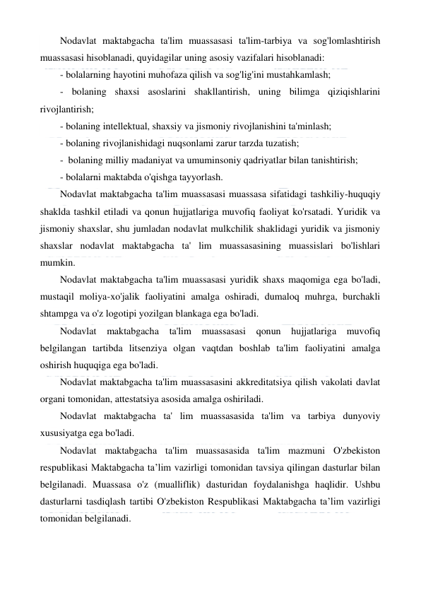  
 
Nodavlat maktabgacha ta'lim muassasasi ta'lim-tarbiya va sog'lomlashtirish 
muassasasi hisoblanadi, quyidagilar uning asosiy vazifalari hisoblanadi: 
- bolalarning hayotini muhofaza qilish va sog'lig'ini mustahkamlash; 
- bolaning shaxsi asoslarini shakllantirish, uning bilimga qiziqishlarini 
rivojlantirish; 
- bolaning intellektual, shaxsiy va jismoniy rivojlanishini ta'minlash; 
- bolaning rivojlanishidagi nuqsonlami zarur tarzda tuzatish; 
-  bolaning milliy madaniyat va umuminsoniy qadriyatlar bilan tanishtirish; 
- bolalarni maktabda o'qishga tayyorlash. 
Nodavlat maktabgacha ta'lim muassasasi muassasa sifatidagi tashkiliy-huquqiy 
shaklda tashkil etiladi va qonun hujjatlariga muvofiq faoliyat ko'rsatadi. Yuridik va 
jismoniy shaxslar, shu jumladan nodavlat mulkchilik shaklidagi yuridik va jismoniy 
shaxslar nodavlat maktabgacha ta' lim muassasasining muassislari bo'lishlari 
mumkin. 
Nodavlat maktabgacha ta'lim muassasasi yuridik shaxs maqomiga ega bo'ladi, 
mustaqil moliya-xo'jalik faoliyatini amalga oshiradi, dumaloq muhrga, burchakli 
shtampga va o'z logotipi yozilgan blankaga ega bo'ladi. 
Nodavlat maktabgacha 
ta'lim 
muassasasi qonun hujjatlariga 
muvofiq 
belgilangan tartibda litsenziya olgan vaqtdan boshlab ta'lim faoliyatini amalga 
oshirish huquqiga ega bo'ladi. 
Nodavlat maktabgacha ta'lim muassasasini akkreditatsiya qilish vakolati davlat 
organi tomonidan, attestatsiya asosida amalga oshiriladi. 
Nodavlat maktabgacha ta' lim muassasasida ta'lim va tarbiya dunyoviy 
xususiyatga ega bo'ladi. 
Nodavlat maktabgacha ta'lim muassasasida ta'lim mazmuni O'zbekiston 
respublikasi Maktabgacha ta’lim vazirligi tomonidan tavsiya qilingan dasturlar bilan 
belgilanadi. Muassasa o'z (mualliflik) dasturidan foydalanishga haqlidir. Ushbu 
dasturlarni tasdiqlash tartibi O'zbekiston Respublikasi Maktabgacha ta’lim vazirligi 
tomonidan belgilanadi. 
