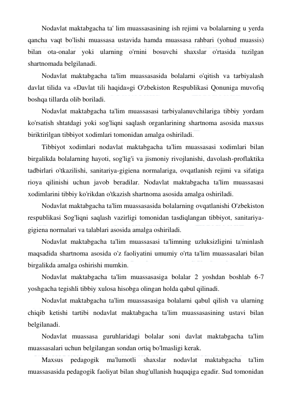  
 
Nodavlat maktabgacha ta' lim muassasasining ish rejimi va bolalarning u yerda 
qancha vaqt bo'lishi muassasa ustavida hamda muassasa rahbari (yohud muassis) 
bilan ota-onalar yoki ularning o'rnini bosuvchi shaxslar o'rtasida tuzilgan 
shartnomada belgilanadi. 
Nodavlat maktabgacha ta'lim muassasasida bolalarni o'qitish va tarbiyalash 
davlat tilida va «Davlat tili haqida»gi O'zbekiston Respublikasi Qonuniga muvofiq 
boshqa tillarda olib boriladi. 
Nodavlat maktabgacha ta'lim muassasasi tarbiyalanuvchilariga tibbiy yordam 
ko'rsatish shtatdagi yoki sog'liqni saqlash organlarining shartnoma asosida maxsus 
biriktirilgan tibbiyot xodimlari tomonidan amalga oshiriladi. 
Tibbiyot xodimlari nodavlat maktabgacha ta'lim muassasasi xodimlari bilan 
birgalikda bolalarning hayoti, sog'lig'i va jismoniy rivojlanishi, davolash-proflaktika 
tadbirlari o'tkazilishi, sanitariya-gigiena normalariga, ovqatlanish rejimi va sifatiga 
rioya qilinishi uchun javob beradilar. Nodavlat maktabgacha ta'lim muassasasi 
xodimlarini tibbiy ko'rikdan o'tkazish shartnoma asosida amalga oshiriladi. 
Nodavlat maktabgacha ta'lim muassasasida bolalarning ovqatlanishi O'zbekiston 
respublikasi Sog'liqni saqlash vazirligi tomonidan tasdiqlangan tibbiyot, sanitariya-
gigiena normalari va talablari asosida amalga oshiriladi. 
Nodavlat maktabgacha ta'lim muassasasi ta'limning uzluksizligini ta'minlash 
maqsadida shartnoma asosida o'z faoliyatini umumiy o'rta ta'lim muassasalari bilan 
birgalikda amalga oshirishi mumkin. 
Nodavlat maktabgacha ta'lim muassasasiga bolalar 2 yoshdan boshlab 6-7 
yoshgacha tegishli tibbiy xulosa hisobga olingan holda qabul qilinadi. 
Nodavlat maktabgacha ta'lim muassasasiga bolalarni qabul qilish va ularning 
chiqib ketishi tartibi nodavlat maktabgacha ta'lim muassasasining ustavi bilan 
belgilanadi. 
Nodavlat muassasa guruhlaridagi bolalar soni davlat maktabgacha ta'lim 
muassasalari uchun belgilangan sondan ortiq bo'lmasligi kerak. 
Maxsus 
pedagogik 
ma'lumotli 
shaxslar 
nodavlat 
maktabgacha 
ta'lim 
muassasasida pedagogik faoliyat bilan shug'ullanish huquqiga egadir. Sud tomonidan 
