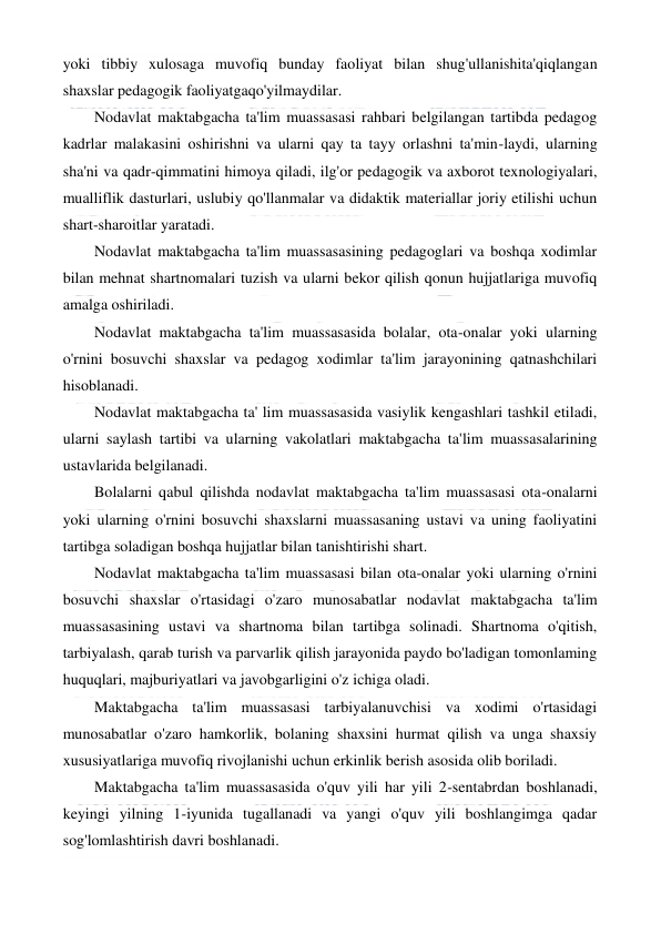  
 
yoki tibbiy xulosaga muvofiq bunday faoliyat bilan shug'ullanishita'qiqlangan 
shaxslar pedagogik faoliyatgaqo'yilmaydilar. 
Nodavlat maktabgacha ta'lim muassasasi rahbari belgilangan tartibda pedagog 
kadrlar malakasini oshirishni va ularni qay ta tayy orlashni ta'min-laydi, ularning 
sha'ni va qadr-qimmatini himoya qiladi, ilg'or pedagogik va axborot texnologiyalari, 
mualliflik dasturlari, uslubiy qo'llanmalar va didaktik materiallar joriy etilishi uchun 
shart-sharoitlar yaratadi. 
Nodavlat maktabgacha ta'lim muassasasining pedagoglari va boshqa xodimlar 
bilan mehnat shartnomalari tuzish va ularni bekor qilish qonun hujjatlariga muvofiq 
amalga oshiriladi. 
Nodavlat maktabgacha ta'lim muassasasida bolalar, ota-onalar yoki ularning 
o'rnini bosuvchi shaxslar va pedagog xodimlar ta'lim jarayonining qatnashchilari 
hisoblanadi. 
Nodavlat maktabgacha ta' lim muassasasida vasiylik kengashlari tashkil etiladi, 
ularni saylash tartibi va ularning vakolatlari maktabgacha ta'lim muassasalarining 
ustavlarida belgilanadi. 
Bolalarni qabul qilishda nodavlat maktabgacha ta'lim muassasasi ota-onalarni 
yoki ularning o'rnini bosuvchi shaxslarni muassasaning ustavi va uning faoliyatini 
tartibga soladigan boshqa hujjatlar bilan tanishtirishi shart. 
Nodavlat maktabgacha ta'lim muassasasi bilan ota-onalar yoki ularning o'rnini 
bosuvchi shaxslar o'rtasidagi o'zaro munosabatlar nodavlat maktabgacha ta'lim 
muassasasining ustavi va shartnoma bilan tartibga solinadi. Shartnoma o'qitish, 
tarbiyalash, qarab turish va parvarlik qilish jarayonida paydo bo'ladigan tomonlaming 
huquqlari, majburiyatlari va javobgarligini o'z ichiga oladi. 
Maktabgacha ta'lim muassasasi tarbiyalanuvchisi va xodimi o'rtasidagi 
munosabatlar o'zaro hamkorlik, bolaning shaxsini hurmat qilish va unga shaxsiy 
xususiyatlariga muvofiq rivojlanishi uchun erkinlik berish asosida olib boriladi. 
Maktabgacha ta'lim muassasasida o'quv yili har yili 2-sentabrdan boshlanadi, 
keyingi yilning 1-iyunida tugallanadi va yangi o'quv yili boshlangimga qadar 
sog'lomlashtirish davri boshlanadi. 
