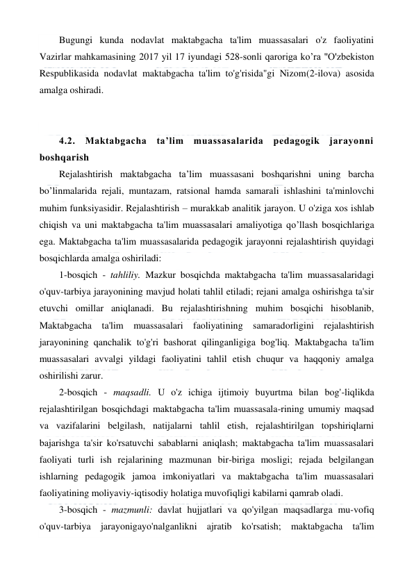  
 
Bugungi kunda nodavlat maktabgacha ta'lim muassasalari o'z faoliyatini 
Vazirlar mahkamasining 2017 yil 17 iyundagi 528-sonli qaroriga ko’ra "O'zbekiston 
Respublikasida nodavlat maktabgacha ta'lim to'g'risida"gi Nizom(2-ilova) asosida 
amalga oshiradi. 
 
 
4.2. Maktabgacha ta’lim muassasalarida pedagogik jarayonni 
boshqarish 
Rejalashtirish maktabgacha ta’lim muassasani boshqarishni uning barcha 
bo’linmalarida rejali, muntazam, ratsional hamda samarali ishlashini ta'minlovchi 
muhim funksiyasidir. Rejalashtirish – murakkab analitik jarayon. U o'ziga xos ishlab 
chiqish va uni maktabgacha ta'lim muassasalari amaliyotiga qo’llash bosqichlariga 
ega. Maktabgacha ta'lim muassasalarida pedagogik jarayonni rejalashtirish quyidagi 
bosqichlarda amalga oshiriladi: 
1-bosqich - tahliliy. Mazkur bosqichda maktabgacha ta'lim muassasalaridagi 
o'quv-tarbiya jarayonining mavjud holati tahlil etiladi; rejani amalga oshirishga ta'sir 
etuvchi omillar aniqlanadi. Bu rejalashtirishning muhim bosqichi hisoblanib, 
Maktabgacha ta'lim muassasalari faoliyatining samaradorligini rejalashtirish 
jarayonining qanchalik to'g'ri bashorat qilinganligiga bog'liq. Maktabgacha ta'lim 
muassasalari avvalgi yildagi faoliyatini tahlil etish chuqur va haqqoniy amalga 
oshirilishi zarur. 
2-bosqich - maqsadli. U o'z ichiga ijtimoiy buyurtma bilan bog'-liqlikda 
rejalashtirilgan bosqichdagi maktabgacha ta'lim muassasala-rining umumiy maqsad 
va vazifalarini belgilash, natijalarni tahlil etish, rejalashtirilgan topshiriqlarni 
bajarishga ta'sir ko'rsatuvchi sabablarni aniqlash; maktabgacha ta'lim muassasalari 
faoliyati turli ish rejalarining mazmunan bir-biriga mosligi; rejada belgilangan 
ishlarning pedagogik jamoa imkoniyatlari va maktabgacha ta'lim muassasalari 
faoliyatining moliyaviy-iqtisodiy holatiga muvofiqligi kabilarni qamrab oladi. 
3-bosqich - mazmunli: davlat hujjatlari va qo'yilgan maqsadlarga mu-vofiq 
o'quv-tarbiya jarayonigayo'nalganlikni ajratib ko'rsatish; maktabgacha ta'lim 
