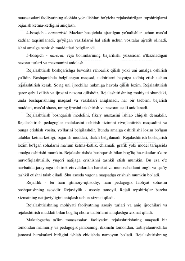  
 
muassasalari faoliyatining alohida yo'nalishlari bo'yicha rejalashtirilgan topshiriqlarni 
bajarish ketma-ketligini aniqlash. 
4-bosqich - normativli. Mazkur bosqichda ajratilgan yo'nalishlar uchun mas'ul 
kadrlar taqsimlanadi, qo'yilgan vazifalarni hal etish uchun vositalar ajratib olinadi, 
ishni amalga oshirish muddatlari belgilanadi. 
5-bosqich - nazorat: reja bo'limlarining bajarilishi yuzasidan o'tkaziladigan 
nazorat turlari va mazmunini aniqlash. 
Rejalashtirish boshqarishga bevosita rahbarlik qilish yoki uni amalga oshirish 
yo'lidir. Boshqarishda belgilangan maqsad, tadbirlarni hayotga tadbiq etish uchun 
rejalashtirish kerak. So'ng uni ijrochilar hukmiga havola qilish lozim. Rejalashtirish 
qaror qabul qilish va ijrosini nazorat qilishdir. Rejalashtirishning mohiyati shundaki, 
unda boshqarishning maqsad va vazifalari aniqlanadi, har bir tadbirni bajarish 
muddati, mas'ul shaxs, uning ijrosini tekshirish va nazorat usuli aniqlanadi. 
Rejalashtirish boshqarish modelini, fikriy nusxasini ishlab chiqish demakdir. 
Rejalashtirish pedagoglar malakasini oshirish tizimini rivojlantirish maqsadini va 
bunga erishish vosita, yo'llarini belgilashdir. Bunda amalga oshirilishi lozim bo'lgan 
talablar ketma-ketligi, bajarish muddati, shakli belgilanadi. Rejalashtirish boshqarish 
lozim bo'lgan sohalarni ma'lum ketma-ketlik, chizmali, grafik yoki model tariqasida 
amalga oshirishi mumkin. Rejalashtirishda boshqarish bilan bog'liq ha-rakatlar o'zaro 
muvofiqlashtirilib, yuqori natijaga erishishni tashkil etish mumkin. Bu esa o'z 
navbatida jarayonga ishtirok etuvchilardan harakat va munosabatlami ongli va qat'iy 
tashkil etishni talab qiladi. Shu asosda yagona maqsadga erishish mumkin bo'ladi. 
Rejalilik - bu ham ijtimoiy-iqtisodiy, ham pedagogik faoliyat sohasini 
boshqarishning asosidir. Rejaviylik - asosiy tamoyil. Rejali topshiriqlar barcha 
xizmatning natijaviyligini aniqlash uchun xizmat qiladi. 
Rejalashtirishning mohiyati faoliyatning asosiy turlari va aniq ijrochilari va 
rejalashtirish muddati bilan bog'liq chora-tadbirlarni aniqlashga xizmat qiladi. 
Maktabgacha ta'lim muassasalari faoliyatini rejalashtirishning maqsadi bir 
tomondan ma'muriy va pedagogik jamoaning, ikkinchi tomondan, tarbiyalanuvchilar 
jamoasi harakatlari birligini ishlab chiqishda namoyon bo'ladi. Rejalashtirishning 
