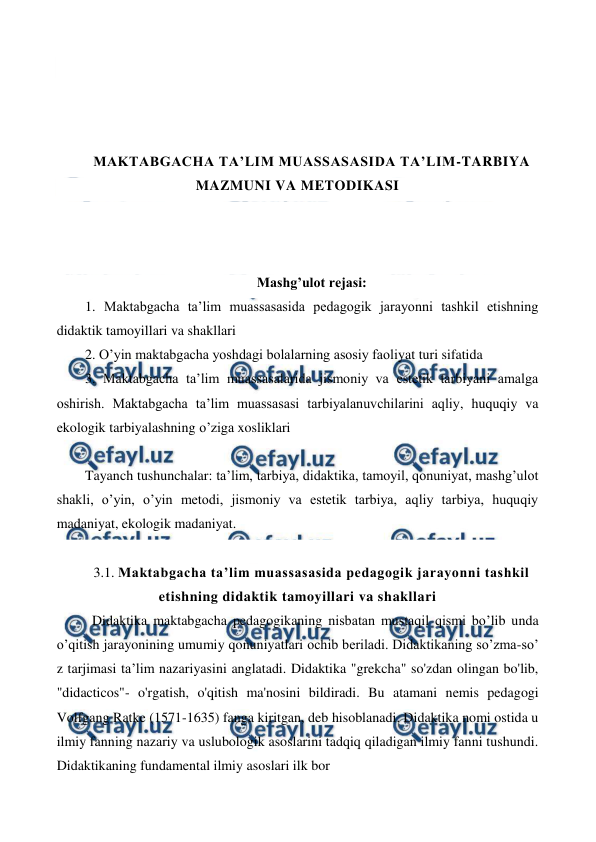  
 
 
 
 
 
MAKTABGACHA TA’LIM MUASSASASIDA TA’LIM-TARBIYA 
MAZMUNI VA METODIKASI 
 
 
 
Mashg’ulot rejasi: 
1. Maktabgacha ta’lim muassasasida pedagogik jarayonni tashkil etishning 
didaktik tamoyillari va shakllari 
2. O’yin maktabgacha yoshdagi bolalarning asosiy faoliyat turi sifatida 
3. Maktabgacha ta’lim muassasalarida jismoniy va estetik tarbiyani amalga 
oshirish. Maktabgacha ta’lim muassasasi tarbiyalanuvchilarini aqliy, huquqiy va 
ekologik tarbiyalashning o’ziga xosliklari 
 
Tayanch tushunchalar: ta’lim, tarbiya, didaktika, tamoyil, qonuniyat, mashg’ulot 
shakli, o’yin, o’yin metodi, jismoniy va estetik tarbiya, aqliy tarbiya, huquqiy 
madaniyat, ekologik madaniyat. 
 
3.1. Maktabgacha ta’lim muassasasida pedagogik jarayonni tashkil 
etishning didaktik tamoyillari va shakllari 
  Didaktika maktabgacha pedagogikaning nisbatan mustaqil qismi bo’lib unda 
о’qitish jarayonining umumiy qonuniyatlari ochib beriladi. Didaktikaning so’zma-so’ 
z tarjimasi ta’lim nazariyasini anglatadi. Didaktika "grekcha" so'zdan olingan bo'lib, 
"didacticos"- o'rgatish, o'qitish ma'nosini bildiradi. Bu atamani nemis pedagogi 
Volfgang Ratke (1571-1635) fanga kiritgan, deb hisoblanadi. Didaktika nomi ostida u 
ilmiy fanning nazariy va uslubologik asoslarini tadqiq qiladigan ilmiy fanni tushundi. 
Didaktikaning fundamental ilmiy asoslari ilk bor 
