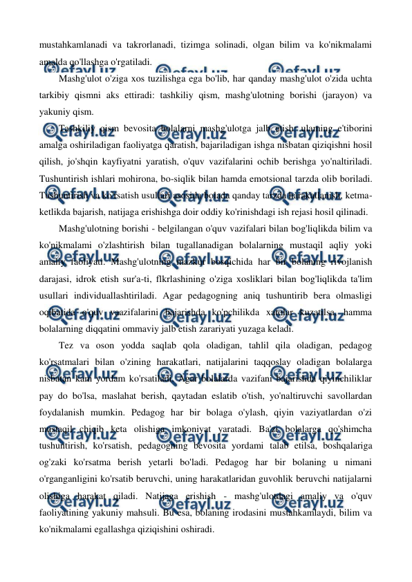  
 
mustahkamlanadi va takrorlanadi, tizimga solinadi, olgan bilim va ko'nikmalami 
amalda qo'llashga o'rgatiladi. 
Mashg'ulot o'ziga xos tuzilishga ega bo'lib, har qanday mashg'ulot o'zida uchta 
tarkibiy qismni aks ettiradi: tashkiliy qism, mashg'ulotning borishi (jarayon) va 
yakuniy qism. 
Tashkiliy qism bevosita bolalarni mashg'ulotga jalb etish: ulaming e'tiborini 
amalga oshiriladigan faoliyatga qaratish, bajariladigan ishga nisbatan qiziqishni hosil 
qilish, jo'shqin kayfiyatni yaratish, o'quv vazifalarini ochib berishga yo'naltiriladi. 
Tushuntirish ishlari mohirona, bo-siqlik bilan hamda emotsional tarzda olib boriladi. 
Tushuntirish va ko'rsatish usullari asosida bolada qanday tarzda harakatlanish, ketma-
ketlikda bajarish, natijaga erishishga doir oddiy ko'rinishdagi ish rejasi hosil qilinadi. 
Mashg'ulotning borishi - belgilangan o'quv vazifalari bilan bog'liqlikda bilim va 
ko'nikmalami o'zlashtirish bilan tugallanadigan bolalarning mustaqil aqliy yoki 
amaliy faoliyati. Mashg'ulotning mazkur bosqichida har bir bolaning rivojlanish 
darajasi, idrok etish sur'a-ti, flkrlashining o'ziga xosliklari bilan bog'liqlikda ta'lim 
usullari individuallashtiriladi. Agar pedagogning aniq tushuntirib bera olmasligi 
oqibatida o'quv vaazifalarini bajarishda ko'pchilikda xatolar kuzatilsa, hamma 
bolalarning diqqatini ommaviy jalb etish zarariyati yuzaga keladi. 
Tez va oson yodda saqlab qola oladigan, tahlil qila oladigan, pedagog 
ko'rsatmalari bilan o'zining harakatlari, natijalarini taqqoslay oladigan bolalarga 
nisbatan kam yordam ko'rsatiladi. Agar bolalarda vazifani bajarishda qiyinchiliklar 
pay do bo'lsa, maslahat berish, qaytadan eslatib o'tish, yo'naltiruvchi savollardan 
foydalanish mumkin. Pedagog har bir bolaga o'ylash, qiyin vaziyatlardan o'zi 
mustaqil chiqib keta olishiga imkoniyat yaratadi. Ba'zi bolalarga qo'shimcha 
tushuntirish, ko'rsatish, pedagogning bevosita yordami talab etilsa, boshqalariga 
og'zaki ko'rsatma berish yetarli bo'ladi. Pedagog har bir bolaning u nimani 
o'rganganligini ko'rsatib beruvchi, uning harakatlaridan guvohlik beruvchi natijalarni 
olishiga harakat qiladi. Natijaga erishish - mashg'ulotdagi amaliy va o'quv 
faoliyatining yakuniy mahsuli. Bu esa, bolaning irodasini mustahkamlaydi, bilim va 
ko'nikmalami egallashga qiziqishini oshiradi. 
