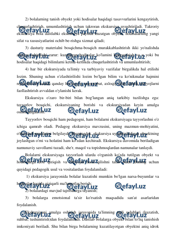  
 
2) bolalarning tanish obyekt yoki hodisalar haqidagi tasavvurlarini kengaytirish, 
chuqurlashtirish, umumlashtirish uchun takroran ekskursiya uyushtiriladi. Takroriy 
ekskursiya bola dastlabki ekskursiya paytida kuzatgan obyekt, hodisalarning yangi 
sifat va xususiyatlarini ochib be-rishga xizmat qiladi; 
3) dasturiy materialni bosqichma-bosqich murakkablashtirish ikki yo'nalishda 
amalga oshirilishi zarur: kuzatilgan hodisalar ko'lamini kengaytirish va u yoki bu 
hodisalar haqidagi bilimlarni ketma-ketlikda chuqurlashtirish va umumlashtirish; 
4) har bir ekskursiyada ta'limiy va tarbiyaviy vazifalar birgalikda hal etilishi 
lozim. Shuning uchun o'zlashtirilishi lozim bo'lgan bilim va ko'nikmalar hajmini 
rejalashtirish hamda qanday his-tuyg'u, munosabat, axloqiy sifat, estetik ehtiyojlarni 
faollashtirish avvaldan o'ylanishi kerak. 
Ekskursiya o'zaro bir-biri bilan bog'langan aniq tarkibiy tuzilishga ega: 
tayyorlov bosqichi, ekskursiyaning borishi va ekskursiyadan keyin amalga 
oshiriladigan ish. 
Tayyorlov bosqichi ham pedagogni, ham bolalarni ekskursiyaga tayyorlashni o'z 
ichiga qamrab oladi. Pedagog ekskursiya mavzusini, uning mazmun-mohiyatini, 
o'tkazilish muddatini belgilaydi. Shuningdek, ekskursiya uyushtiriladigan obyektning 
joylashgan o'rni va holatini ham ko'zdan kechiradi. Ekskursiya davomida beriladigan 
namunaviy savollarni tuzadi, she'r, maqol va topishmoqlardan namunalar tanlaydi. 
Bolalarni ekskursiyaga tayyorlash ularda o'rganish ko'zda tutilgan obyekt va 
hodisalarga doir qiziqish va ehtiyojni hosil qilishni talab etadi. Buning uchun 
quyidagi pedagogik usul va vositalardan foydalaniladi: 
 1) ekskursiya jarayonida bolalar kuzatishi mumkin bo'lgan narsa-buyumlar va 
hodisalar haqida qiziqarli ma'lumotlar berish;  
2) bolalardagi mavjud tajribalarga tayanish;  
3) bolalarga emotsional ta'sir ko'rsatish maqsadida san'at asarlaridan 
foydalanish. 
Ekskursiyani amalga oshirish jarayonida ta'limning turli uslublari (kuzatish, 
suhbat, tushuntirish)dan foydalaniladi. Dastlab bolalarga obyekt bilan to'liq tanishish 
imkoniyati beriladi. Shu bilan birga bolalarning kuzatilayotgan obyektni aniq idrok 
