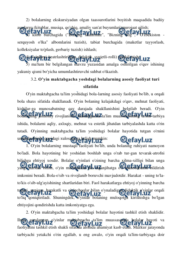  
 
2) bolalarning ekskursiyadan olgan taassurotlarini boyitish maqsadida badiiy 
asarlarga (kitoblar, musiqa, qo'shiq, amaliy san'at buyumlari)murojaat qilish; 
3) kitob burchagida ("Bizning shahrimiz", "Bizning bog'", "O'zbekiston - 
serquyosh o'lka" albomlarini tuzish), tabiat burchagida (maketlar tayyorlash, 
kolleksiyalar to'plash, gerbariy tuzish) ishlash; 
4) o'yinlarni (teatrlashtirilgan, didaktik, syujetli-rolli) tashkil etish; 
5) ma'lum bir belgilangan mavzu yuzasidan amalga oshirilgan o'quv ishining 
yakuniy qismi bo'yicha umumlashtiruvchi suhbat o'tkazish. 
3.2. O’yin maktabgacha yoshdagi bolalarning asosiy faoliyat turi 
sifatida 
O'yin maktabgacha ta'lim yoshidagi bola-larning asosiy faoliyati bo'lib, u orqali 
bola shaxs sifatida shakllanadi. O'yin bolaning kelajakdagi o'quv, mehnat faoliyati, 
kishilar-ga munosabatning qay darajada shakllanishini belgilab beradi. O'yin 
bolalarning jismoniy rivojlanishi, maktabgacha ta'lim muassasasining ta'lim-tarbiya 
ishida, bolalarni aqliy, axloqiy, mehnat va estetik jihatdan tarbiyalashda katta o'rin 
tutadi. O'yinning maktabgacha ta'lim yoshidagi bolalar hayotida tutgan o'rnini 
umumlashtirib, quyidagi xulosalarga kelish mumkin: 
1. O'yin bolalarning mustaqil faoliyati bo'lib, unda bolaning ruhiyati namoyon 
bo'ladi. Bola hayotining bir yoshidan boshlab unga o'rab tur-gan tevarak-atrofni 
bilishga ehtiyoj xosdir. Bolalar o'yinlari o'zining barcha xilma-xilligi bilan unga 
yangi narsani bilish, o'yin mazmunida aks etganjihatga o'z munosabatini bildirish 
imkonini beradi. Bola-o'sib va rivojlanib boruvchi mavjudotdir. Harakat - uning to'la-
to'kis o'sib-ulg'ayishining shartlaridan biri. Faol harakatlarga ehtiyoj o'yinning barcha 
turlari, ayniqsa, harakatli va o'yinchoqlar bilan o'ynaladigan didaktik o'yinlar orqali 
to'liq qoniqtiriladi. Shuningdek, o'yinlar bolaning muloqotga kirishishga bo'lgan 
ehtiyojini qondirishda katta imkoniyatga ega. 
2. O'yin maktabgacha ta'lim yoshidagi bolalar hayotini tashkil etish shaklidir. 
Ilmiy asoslangan o'yinlar maktabgacha ta'lim muassasasida bolalar hayoti va 
faoliyatini tashkil etish shakli sifatida alohida ahamiyat kasb etadi. Mazkur jarayonda 
tarbiyachi yetakchi o'rin egallab, u eng awalo, o'yin orqali ta'lim-tarbiyaga doir 
