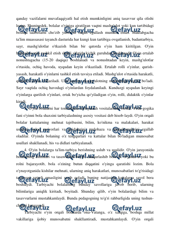  
 
qanday vazifalarni muvafaqqiyatli hal etish mumkinligini aniq tasavvur qila olishi 
lozim. Shuningdek, bolalar o'yiniga ajratilgan vaqtni mashg'ulot yoki kun tartibidagi 
boshqa tadbirlarni cho'zib yuborish orqali egallash mumkin emas. Maktabgacha 
ta'lim muassasasi tayanch dasturida har kungi kun tartibiga ovqatlanish, badantarbiya, 
sayr, mashg'ulotlar o'tkazish bilan bir qatorda o'yin ham kiritilgan. O'yin 
bolalaihayotini tashkil etish shakli sifatida kichik guruhdan boshlanadi. O'yin ertalab 
nonushtagacha (15-20 daqiqa) boshlanadi va nonushtadan keyin, mashg'ulotlar 
o'rtasida, ochiq havoda, uyqudan keyin o'tkaziladi. Ertalab rolli o'yinlar, qurish-
yasash, harakatli o'yinlarni tashkil etish tavsiya etiladi. Mashg'ulot o'rtasida harakatli, 
qoidali o'yinlar o'tkaziladi. Ular asosan, mashg'ulotning mazmuniga bog'liq bo'ladi. 
Sayr vaqtida ochiq havodagi o'yinlardan foydalaniladi. Kunduzgi uyqudan keyingi 
o'yinlarga qurilish o'yinlari, ertak bo'yicha qo'yiladigan o'yin, rolli, didaktik o'yinlar 
kiradi. 
3. O'yin bolalarni har tomonlama tarbiyalash vositalaridan biridir. Peda-gogika 
fani o'yinni bola shaxsini tarbiyalashning asosiy vositasi deb hisob-laydi. O'yin orqali 
bolalar kattalarning mehnat tajribasini, bilim, ko'nikma va malakalari, harakat 
usullari, axloq me'yorlari va qoidalarini, mulohaza va muhokamalarini egallab 
oladilar. O'yinda bolaning o'z tengqurlari va kattalar bilan bo'ladigan munosabat 
usullari shakllanadi, his va didlari tarbiyalanadi. 
4. O'yin bolalarga ta'lim-tarbiya berishning uslub va usulidir. O'yin jarayonida 
bolalarning bilimlari va tasawurlari boyib, chuqurlashib bora-di. O'yinda u yoki bu 
rolni bajarayotib, bola o'zining butun diqqatini o'yinga qaratishi lozim. Bola 
o'ynayotganida kishilar mehnati, ularning aniq harakatlari, munosabatlari to'g'risidagi 
tasavvuri yetarli emasligini sezib qoladi, buning natijasida kattalarga savol bera 
boshlaydi. Tarbiyachi bolalarning bunday savollariga javob berib, ularning 
bilimlariga aniqlik kiritadi, boyitadi. Shunday qilib, o'yin bolalardagi bilim va 
tasavvurlarni mustahkamlaydi. Bunda pedagogning to'g'ri rahbarligida uning tushun-
chalari kengayadi. 
Tarbiyachi o'yin orqali bolalarda ona-Vatanga, o'z xalqiga, boshqa millat 
vakillariga ijobiy munosabatni shakllantiradi, mustahkamlaydi. O'yin orqali 
