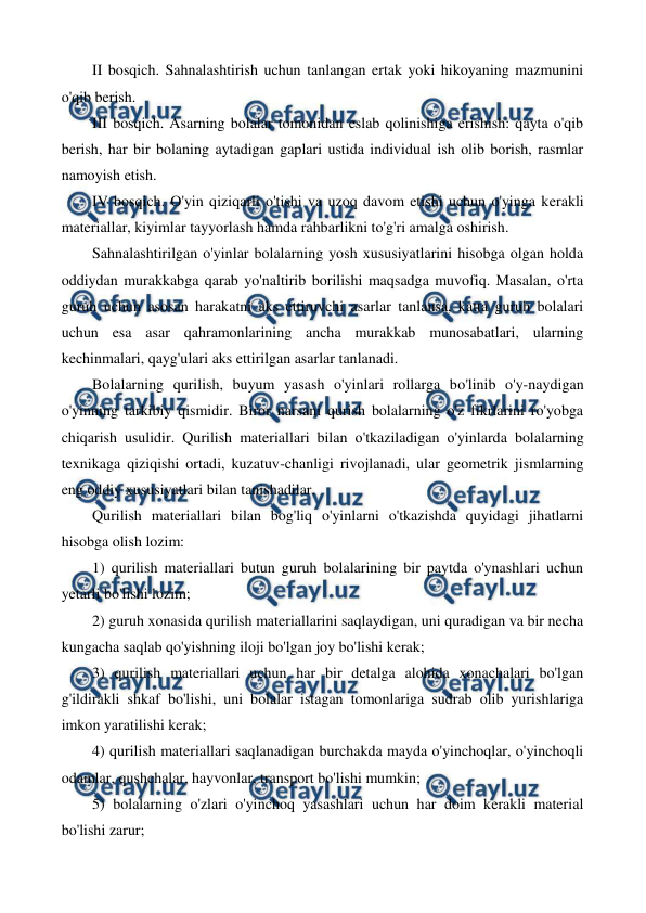  
 
II bosqich. Sahnalashtirish uchun tanlangan ertak yoki hikoyaning mazmunini 
o'qib berish. 
III bosqich. Asarning bolalar tomonidan eslab qolinishiga erishish: qayta o'qib 
berish, har bir bolaning aytadigan gaplari ustida individual ish olib borish, rasmlar 
namoyish etish. 
IV bosqich. O'yin qiziqarli o'tishi va uzoq davom etishi uchun o'yinga kerakli 
materiallar, kiyimlar tayyorlash hamda rahbarlikni to'g'ri amalga oshirish. 
Sahnalashtirilgan o'yinlar bolalarning yosh xususiyatlarini hisobga olgan holda 
oddiydan murakkabga qarab yo'naltirib borilishi maqsadga muvofiq. Masalan, o'rta 
guruh uchun asosan harakatni aks ettiruvchi asarlar tanlansa, katta guruh bolalari 
uchun esa asar qahramonlarining ancha murakkab munosabatlari, ularning 
kechinmalari, qayg'ulari aks ettirilgan asarlar tanlanadi. 
Bolalarning qurilish, buyum yasash o'yinlari rollarga bo'linib o'y-naydigan 
o'yinning tarkibiy qismidir. Biror narsani qurish bolalarning o'z fikrlarini ro'yobga 
chiqarish usulidir. Qurilish materiallari bilan о'tkaziladigan о'yinlarda bolalarning 
texnikaga qiziqishi ortadi, kuzatuv-chanligi rivojlanadi, ular geometrik jismlarning 
eng oddiy xususiyatlari bilan tanishadilar. 
Qurilish materiallari bilan bog'liq o'yinlarni o'tkazishda quyidagi jihatlarni 
hisobga olish lozim: 
1) qurilish materiallari butun guruh bolalarining bir paytda o'ynashlari uchun 
yetarli bo'lishi lozim; 
2) guruh xonasida qurilish materiallarini saqlaydigan, uni quradigan va bir necha 
kungacha saqlab qo'yishning iloji bo'lgan joy bo'lishi kerak; 
3) qurilish materiallari uchun har bir detalga alohida xonachalari bo'lgan 
g'ildirakli shkaf bo'lishi, uni bolalar istagan tomonlariga sudrab olib yurishlariga 
imkon yaratilishi kerak; 
4) qurilish materiallari saqlanadigan burchakda mayda o'yinchoqlar, o'yinchoqli 
odamlar, qushchalar, hayvonlar, transport bo'lishi mumkin; 
5) bolalarning o'zlari o'yinchoq yasashlari uchun har doim kerakli material 
bo'lishi zarur; 
