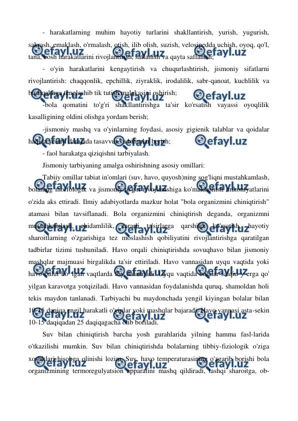  
 
- harakatlarning muhim hayotiy turlarini shakllantirish, yurish, yugurish, 
sakrash, emaklash, o'rmalash, otish, ilib olish, suzish, velosipedda uchish, oyoq, qo'l, 
tana, bosh harakatlarini rivojlantirish, saflanish va qayta saflanish; 
- o'yin harakatlarini kengaytirish va chuqurlashtirish, jismoniy sifatlarni 
rivojlantirish: chaqqonlik, epchillik, ziyraklik, irodalilik, sabr-qanoat, kuchlilik va 
boshqalarga tenglashib tik tutish malakasini oshirish; 
-bola qomatini to'g'ri shakllantirishga ta'sir ko'rsatish vayassi oyoqlilik 
kasalligining oldini olishga yordam berish; 
-jismoniy mashq va o'yinlarning foydasi, asosiy gigienik talablar va qoidalar 
haqida yetarli darajada tasavvur va bilimlar berish; 
- faol harakatga qiziqishni tarbiyalash. 
Jismoniy tarbiyaning amalga oshirishning asosiy omillari: 
Tabiiy omillar tabiat in'omlari (suv, havo, quyosh)ning sog'liqni mustahkamlash, 
bolaning morfologik va jismoniy to'g'ri rivojlanishiga ko'maklashish imkoniyatlarini 
o'zida aks ettiradi. Ilmiy adabiyotlarda mazkur holat "bola organizmini chiniqtirish" 
atamasi bilan tavsiflanadi. Bola organizmini chiniqtirish deganda, organizmni 
mustahkamlash, chidamlilik, zararli ta'sirlarga qarshilik ko'rsatish, hayotiy 
sharoitlarning o'zgarishiga tez moslashish qobiliyatini rivojlantirishga qaratilgan 
tadbirlar tizimi tushuniladi. Havo orqali chiniqtirishda sovuqhavo bilan jismoniy 
mashqlar majmuasi birgalikda ta'sir ettiriladi. Havo vannasidan uyqu vaqtida yoki 
havo bulut bo' lgan vaqtlarda foy dalaniladi. Uyqu vaqtida bolalar salqin у erga qo' 
yilgan karavotga yotqiziladi. Havo vannasidan foydalanishda quruq, shamoldan holi 
tekis maydon tanlanadi. Tarbiyachi bu maydonchada yengil kiyingan bolalar bilan 
10-15 daqiqa engil harakatli o'yinlar yoki mashqlar bajaradi. Havo vannasi asta-sekin 
10-15 daqiqadan 25 daqiqagacha olib boriladi. 
Suv bilan chiniqtirish barcha yosh gurahlarida yilning hamma fasl-larida 
o'tkazilishi mumkin. Suv bilan chiniqtirishda bolalarning tibbiy-fiziologik o'ziga 
xosliklari hisobga olinishi lozim. Suv, havo temperaturasining o'zgarib borishi bola 
organizmining termoregulyatsion apparatini mashq qildiradi, tashqi sharoitga, ob-
