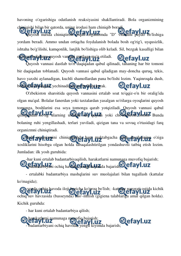  
 
havoning o'zgarishiga odatlanish reaksiyasini shakllantiradi. Bola organizmining 
chiniqishi bilan bir qatorda, uning irodasi ham chiniqib boradi. 
Quyosh nurida chiniqtirish orqali organizmda "D" vitamini paydo bo'lishiga 
yordam beradi. Ammo undan ortiqcha foydalanish bolada bosh og'rig'i, uyqusizlik, 
ishtaha bo'g'ilishi, kamqonlik, lanjlik bo'lishiga olib keladi. Sil, bezgak kasalligi bilan 
og'rigan bolalarga quyosh vannasi mutlaqo ma'n etiladi. 
Quyosh vannasi dastlab to'rt daqiqadan qabul qilinadi, tananing har bir tomoni 
bir daqiqadan toblanadi. Quyosh vannasi qabul qiladigan may-doncha quruq, tekis, 
havo yaxshi aylanadigan, kuchli shamollardan pana bo'lishi lozim. Yaqinroqda dush, 
bolalar kiyinadigan, yechinadigan joy bo'lishi kerak. 
O'zbekiston sharoitida quyosh vannasini ertalab soat to'qqiz-o'n bir oralig'ida 
olgan ma'qul. Bolalar fanerdan yoki taxtalardan yasalgan so'rilarga oyoqlarini quyosh 
tomonga, boshlarini esa soya tomonga qarab yotqiziladi. Quyosh vannasi qabul 
qilingandan so'ng ularning ustidan suv quyish yoki cho'miltirish lozim. Bunda 
bolaning ruhi yengillashadi, terlari yuviladi, qizigan tana va sovuq o'rtasidagi farq 
organizmni chiniqtiradi. 
Bola organizmini chiniqtirishda ham maktabgacha yosh davrlarining o'ziga 
xosliklarini hisobga olgan holda tabaqalashtirilgan yondashuvni tatbiq etish lozim. 
Jumladan: ilk yosh guruhida: 
-har kuni ertalab badantarbiyaqilish, harakatlarni namunaga muvofiq bajarish; 
- badantarbiyani ochiq havoda, yengil kiyimda bajarish; 
- ertalabki badantarbiya mashqlarini suv muolajalari bilan tugallash (kattalar 
ko'magida); 
-yozda ochiq havoda iloji boricha ko'proq bo'lish; -kattalar nazorati ostida kichik 
ochiq suv havzasida (basseynda) cho'-milish (gigiena talablariga amal qilgan holda). 
Kichik guruhda: 
- har kuni ertalab badantarbiya qilish; 
- harakatlarni namunaga muvofiq bajarish; 
- badantarbiyani ochiq havoda, yengil kiyimda bajarish; 
