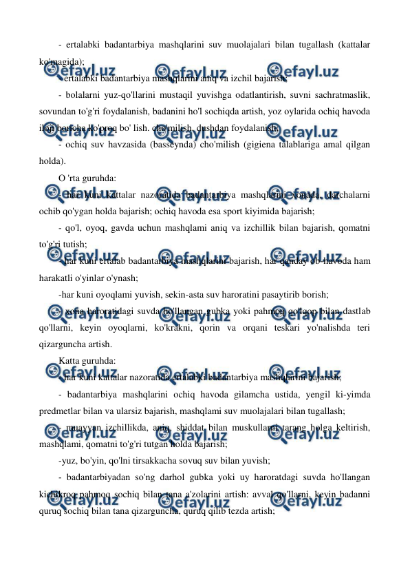  
 
- ertalabki badantarbiya mashqlarini suv muolajalari bilan tugallash (kattalar 
ko'magida); 
- ertalabki badantarbiya mashqlarini aniq va izchil bajarish; 
- bolalarni yuz-qo'llarini mustaqil yuvishga odatlantirish, suvni sachratmaslik, 
sovundan to'g'ri foydalanish, badanini ho'l sochiqda artish, yoz oylarida ochiq havoda 
iloji boricha ko'proq bo' lish. cho'milish, dushdan foydalanish; 
- ochiq suv havzasida (basseynda) cho'milish (gigiena talablariga amal qilgan 
holda). 
О 'rta guruhda: 
- har kuni kattalar nazoratida badantarbiya mashqlarini xonada, darchalarni 
ochib qo'ygan holda bajarish; ochiq havoda esa sport kiyimida bajarish; 
- qo'l, oyoq, gavda uchun mashqlami aniq va izchillik bilan bajarish, qomatni 
to'g'ri tutish; 
- har kuni ertalab badantarbiya mashqlarini bajarish, har qanday ob-havoda ham 
harakatli o'yinlar o'ynash; 
-har kuni oyoqlami yuvish, sekin-asta suv haroratini pasaytirib borish; 
- xona haroratidagi suvda ho'llangan gubka yoki pahmoq qo'lqop bilan dastlab 
qo'llarni, keyin oyoqlarni, ko'krakni, qorin va orqani teskari yo'nalishda teri 
qizarguncha artish. 
Katta guruhda: 
- har kuni kattalar nazoratida ertalabki badantarbiya mashqlarini bajarish; 
- badantarbiya mashqlarini ochiq havoda gilamcha ustida, yengil ki-yimda 
predmetlar bilan va ularsiz bajarish, mashqlami suv muolajalari bilan tugallash; 
- muayyan izchillikda, aniq, shiddat bilan muskullarni tarang holga keltirish, 
mashqlami, qomatni to'g'ri tutgan holda bajarish; 
-yuz, bo'yin, qo'lni tirsakkacha sovuq suv bilan yuvish; 
- badantarbiyadan so'ng darhol gubka yoki uy haroratdagi suvda ho'llangan 
kichikroq pahmoq sochiq bilan tana a'zolarini artish: avval qo'llarni, keyin badanni 
quruq sochiq bilan tana qizarguncha, quruq qilib tezda artish; 
