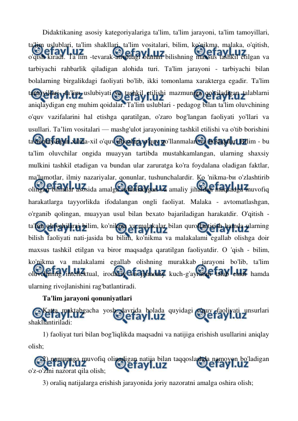  
 
Didaktikaning asosiy kategoriyalariga ta'lim, ta'lim jarayoni, ta'lim tamoyillari, 
ta'lim uslublari, ta'lim shakllari, ta'lim vositalari, bilim, ko'nikma, malaka, o'qitish, 
o'qish kiradi. Тa’lim -tevarak-atrofdagi olamni bilishning maxsus tashkil etilgan va 
tarbiyachi rahbarlik qiladigan alohida turi. Та'lim jarayoni - tarbiyachi bilan 
bolalarning birgalikdagi faoliyati bo'lib, ikki tomonlama xarakterga egadir. Ta'lim 
tamoyillari -ta'lim uslubiyati va tashkil etilishi mazmuniga qo'yiladigan talablarni 
aniqlaydigan eng muhim qoidalar. Та'lim uslublari - pedagog bilan ta'lim oluvchining 
o'quv vazifalarini hal etishga qaratilgan, o'zaro bog'langan faoliyati yo'llari va 
usullari. Та’lim vositalari — mashg'ulot jarayonining tashkil etilishi va o'tib borishini 
ta'minlaydigan xilma-xil o'quv jihozlari, o'quv qo'llanmalari va boshqalar. Bilim - bu 
ta'lim oluvchilar ongida muayyan tartibda mustahkamlangan, ularning shaxsiy 
mulkini tashkil etadigan va bundan ular zaruratga ko'ra foydalana oladigan faktlar, 
ma'lumotlar, ilmiy nazariyalar, qonunlar, tushunchalardir. Ко 'nikma-bи o'zlashtirib 
olingan bilimlar asosida amalga oshiriladigan va amaliy jihatdan maqsadga muvofiq 
harakatlarga tayyorlikda ifodalangan ongli faoliyat. Malaka - avtomatlashgan, 
o'rganib qolingan, muayyan usul bilan bexato bajariladigan harakatdir. O'qitish - 
ta'lim oluvchilarai bilim, ko'nikma va malakalar bilan qurollantirish hamda ularning 
bilish faoliyati nati-jasida bu bilim, ko'nikma va malakalami egallab olishga doir 
maxsus tashkil etilgan va biror maqsadga qaratilgan faoliyatdir. О 'qish - bilim, 
ko'nikma va malakalami egallab olishning murakkab jarayoni bo'lib, ta'lim 
oluvchining intellektual, irodaviy va jismoniy kuch-g'ayratini talab etadi hamda 
ularning rivojlanishini rag'batlantiradi. 
Ta'lim jarayoni qonuniyatlari 
Katta maktabgacha yosh davrida bolada quyidagi o'quv faoliyati unsurlari 
shakllantiriladi: 
1) faoliyat turi bilan bog'liqlikda maqsadni va natijiga erishish usullarini aniqlay 
olish; 
2) namunaga muvofiq olinadigan natija bilan taqqoslashda namoyon bo'ladigan 
o'z-o'zini nazorat qila olish; 
3) oraliq natijalarga erishish jarayonida joriy nazoratni amalga oshira olish; 
