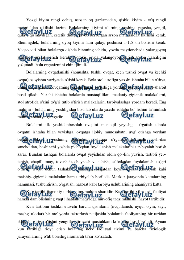  
 
Yozgi kiyim rangi ochiq, asosan oq gazlamadan, qishki kiyim - to'q rangli 
materialdan tikilishi lozim. Bolalarning kiyimi ularning yoshiga yarasha, yengil, 
qulay, qismaydigan, estetik didiga javob beradigan arzon materialdan tikilishi kerak. 
Shuningdek, bolalarning oyoq kiyimi ham qulay, poshnasi 1-1,5 sm bo'lishi kerak. 
Vaqt-vaqti bilan bolalarga qishda binoning ichida, yozda maydonchada yalangoyoq 
yurishga ruxsat berish kerak. Notekis joyda yalangoyoq yurish tovon yassiligini 
yo'qotadi, bola organizmini chiniqtiradi. 
Bolalarning ovqatlanishi (nonushta, tushki ovqat, kech tushki ovqat va kechki 
ovqat) osoyishta vaziyatda o'tishi kerak. Bola stol atrofiga yaxshi ishtaha bilan o'tirsa, 
uning organizmida ovqatning yaxshi hazm bo'lishiga yordam beruvchi shart-sharoit 
hosil qiladi. Yaxshi ishtaha bolalarda mustaqillikni, madaniy-gigienik malakalarni, 
stol atrofida o'zini to'g'ri tutib o'tirish malakalarini tarbiyalashga yordam beradi. Eng 
muhimi - bolalarning yoshligidan boshlab ularda yaxshi ishtaha bo' lishini ta'minlash 
muhim ahamiyatga egadir. 
Bolalarni ilk уoshidanboshlab ovqatni mustaqil yeyishga o'rgatish ularda 
ovqatni ishtaha bilan yeyishga, ovqatga ijobiy munosabatni uyg' otishga yordam 
beradi. Ikkinchi yoshning boshidan qoshiqqa o'rgatish, to'rtinchi yosh-dan 
sanchqidan, beshinchi yoshda pichoqdan foydalanish malakalarini tar-biyalab borish 
zarar. Bundan tashqari bolalarda ovqat yeyishdan oldin qo'-lini yuvish, tartibli yeb-
ichish, chapillatmay, tovushsiz chaynash va ichish, salfetkadan foydalanish, to'g'ri 
o'tirish, ovqat uchun tashakkur bildirish, ovqatdan keyin og'izni chayqash kabi 
maishiy-gigienik malakalar ham tarbiyalab boriladi. Mazkur jarayonda kattalarning 
namunasi, tushuntirish, o'rgatish, nazorat kabi tarbiya uslublarining ahamiyati katta. 
Kun tartibi jismoniy tarbiyaning muhim shartidir. Kun tartibi xilma-xil faoliyat 
hamda dam olishning vaqt jihatdan maqsadga muvofiq taqsimlanishi, hayot tartibidir. 
Kun tartibini tashkil etuvchi barcha qismlarni (ovqatlanish, uyqu, o'yin, sayr, 
mashg' ulotlar) bir me' yorda takrorlash natijasida bolalarda faoliyatning bir turidan 
ikkinchi turiga o'tishni yengillashtiruvchi mustahkam ko'nikma hosil bo'ladi. Aynan 
kun tartibiga rioya etish bolaning nerv faoliyati tizimi va barcha fiziologik 
jarayonlarning o'tib borishiga samarali ta'sir ko'rsatadi. 
